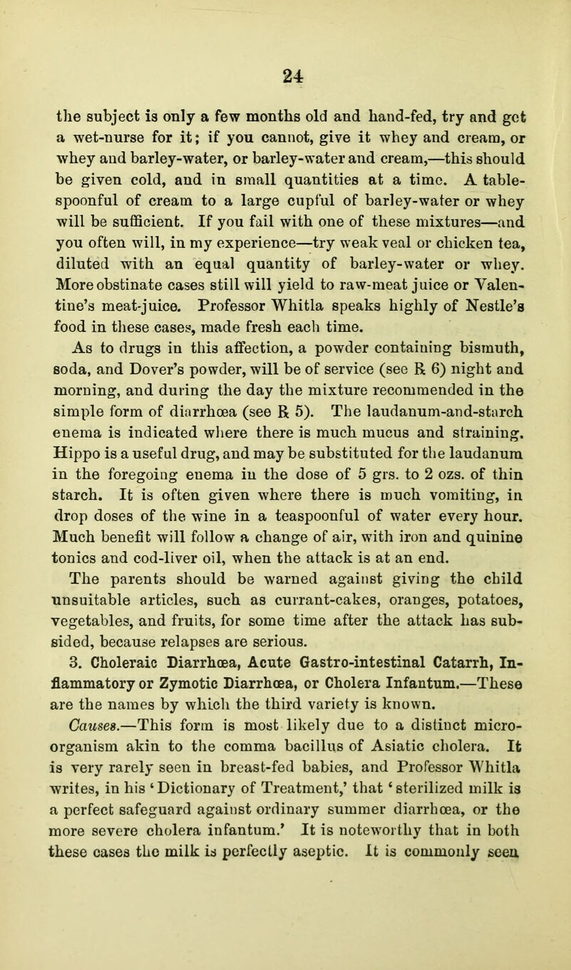 the subject is only a few months old and hand-fed, try and get a wet-nurse for it; if you cannot, give it whey and cream, or whey and barley-water, or barley-water and cream,—this should be given cold, and in small quantities at a time. A table- spoonful of cream to a large cupful of barley-water or whey will be sufficient. If you fail with one of these mixtures—and you often will, in my experience—try weak veal or chicken tea, diluted with an equal quantity of barley-water or whey. More obstinate cases still will yield to raw-meat juice or Valen- tine's meat-juice. Professor Whitla speaks highly of Nestle’s food in these cases, made fresh each time. As to drugs in this affection, a powder containing bismuth, soda, and Dover’s powder, will be of service (see R 6) night and morning, and during the day the mixture recommended in the simple form of diarrhoea (see R 5). The laudanum-and-starch enema is indicated where there is much mucus and straining. Hippo is a useful drug, and may be substituted for the laudanum in the foregoing enema in the dose of 5 grs. to 2 ozs. of thin starch. It is often given where there is much vomiting, in drop doses of the wine in a teaspoonful of water every hour. Much benefit will follow a change of air, writh iron and quinine tonics and cod-liver oil, when the attack is at an end. The parents should be warned against giving the child unsuitable articles, such as currant-cakes, oranges, potatoes, vegetables, and fruits, for some time after the attack has sub- sided, because relapses are serious. 3. Choleraic Diarrhoea, Acute Gastro-intestinal Catarrh, In- flammatory or Zymotic Diarrhoea, or Cholera Infantum.—These are the names by which the third variety is known. Causes.—This form is most likely due to a distinct micro- organism akin to the comma bacillus of Asiatic cholera. It is very rarely seen in breast-fed babies, and Professor Whitla writes, in his ‘ Dictionary of Treatment,’ that ‘ sterilized milk is a perfect safeguard against ordinary summer diarrhoea, or the more severe cholera infantum.’ It is noteworthy that in both these cases the milk is perfectly aseptic. It is commonly seen