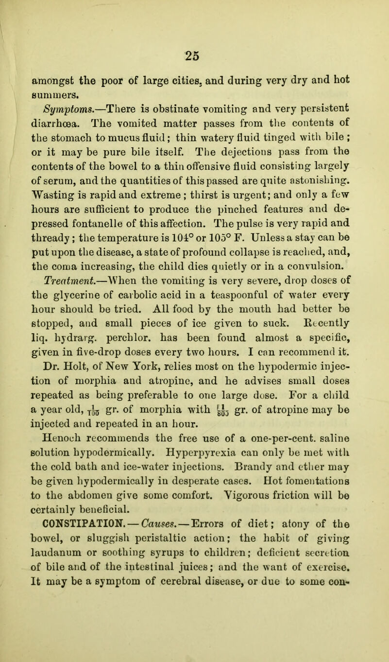 amongst the poor of large cities, and during very dry and hot summers. Symptoms.—There is obstinate vomiting and very persistent diarrhoea. The vomited matter passes from the contents of the stomach to mucus fluid; thin watery fluid tinged with bile ; or it may be pure bile itself. The dejections pass from the contents of the bowel to a thin offensive fluid consisting largely of serum, and the quantities of this passed are quite astonishing. Wasting is rapid and extreme ; thirst is urgent; and only a few hours are sufficient to produce the pinched features and de- pressed fontanelle of this affection. The pulse is very rapid and thready; the temperature is 101° or 105° F. Unless a stay can be put upon the disease, a state of profound collapse is reached, and, the coma increasing, the child dies quietly or in a convulsion. Treatment.—When the vomiting is very severe, drop doses of the glycerine of carbolic acid in a teaspoonful of water every hour should be tried. All food by the mouth had better be stopped, and small pieces of ice given to suck. Recently liq. hydrarg. perchlor. has been found almost a specific, given in five-drop doses every two hours. I can recommend it. Dr. Holt, of New York, relies most on the hypodermic injec- tion of morphia and atropine, and he advises small doses repeated as being preferable to one large dose. For a child a year old, jig gr. of morphia with gr. of atropine may be injected and repeated in an hour. Henoch recommends the free use of a one-per-cent, saline solution hypodermically. Hyperpyrexia can only be met with the cold bath and ice-water injections. Brandy and ether may be given hypodermically in desperate cases. Hot fomentations to the abdomen give some comfort. Vigorous friction will be certainly beneficial. CONSTIPATION. — Causes.—Errors of diet; atony of the bowel, or sluggish peristaltic action; the habit of giving laudanum or soothing syrups to children; deficient secretion of bile and of the intestinal juices; and the want of exercise. It may be a symptom of cerebral disease, or due to some con-