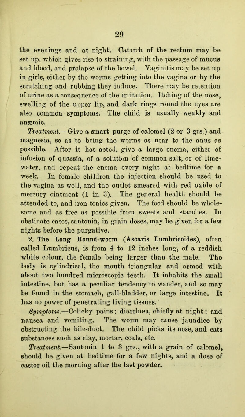 the evenings and at night. Catarrh of the rectnra may be set up, which gives rise to straining, with the passage of mucus and blood, and prolapse of the bowel. Vaginitis may be set up in girls, either by the worms getting into the vagina or by the scratching and rubbing they induce. There may be retention of urine as a consequence of the irritation. Itching of the nose, swelling of the upper lip, and dark rings round the eyes are also common symptoms. The child is usually weakly and anaemic. Treatment.—Give a smart purge of calomel (2 or 3 grs.) and magnesia, so as to bring the worms as near to the anus as possible. After it has acted, give a large enema, either of infusion of quassia, of a solution of common salt, or of lime- water, and repeat the enema every night at bedtime for a week. In female children the injection should be used to the vagina as well, and the outlet smeared with red oxide of mercury ointment (1 in 3). The general health should be attended to, and iron tonics given. The food should be whole- some and as free as possible from sweets and starches. In obstinate cases, santonin, in grain doses, may be given for a few nights before the purgative. 2. The Long Bound-worm (Ascaris Lumbricoides), often called Lumbricus, is from 4 to 12 inches long, of a reddish white colour, the female being larger than the male. The body is cylindrical, the mouth triangular and armed with about two hundred microscopic teeth. It inhabits the small intestine, but has a peculiar tendency to wander, and so may be found in the stomach, gall-bladder, or large intestine. It has no power of penetrating living tissues. Symptoms.—Colicky pains; diarrhoea, chiefly at night; and nausea and vomiting. The worm may cause jaundice by obstructing the bile-duct. The child picks its nose, and eats substances such as clay, mortar, coals, etc. Treatment.—Santonin 1 to 3 grs., with a grain of calomel, should be given at bedtime for a few nights, and a dose of castor oil the morning after the last powder.