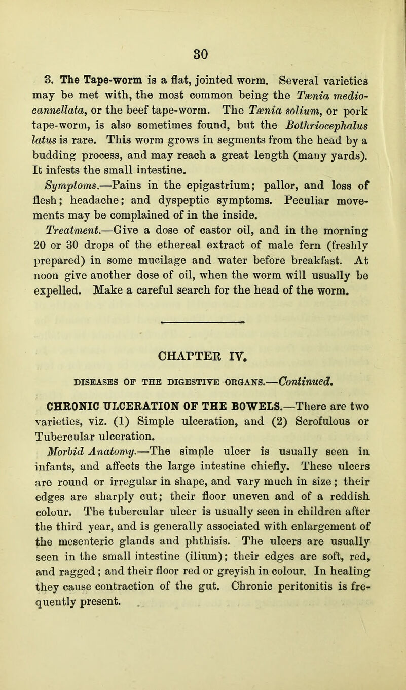 3. The Tape-worm is a flat, jointed worm. Several varieties may be met with, the most common being the Taenia medio- cannellata, or the beef tape-worm. The Taenia solium, or pork tape-worm, is also sometimes found, but the Bothriocephalus latus is rare. This worm grows in segments from the head by a budding process, and may reach a great length (many yards). It infests the small intestine. Symptoms.—Pains in the epigastrium; pallor, and loss of flesh; headache; and dyspeptic symptoms. Peculiar move- ments may be complained of in the inside. Treatment.—Give a dose of castor oil, and in the morning 20 or 30 drops of the ethereal extract of male fern (freshly prepared) in some mucilage and water before breakfast. At noon give another dose of oil, when the worm will usually be expelled. Make a careful search for the head of the worm. CHAPTER IV. diseases of the digestive okgans.—Continued. CHRONIC ULCERATION OF THE BOWELS.—There are two varieties, viz. (1) Simple ulceration, and (2) Scrofulous or Tubercular ulceration. Morbid Anatomy.—The simple ulcer is usually seen in infants, and affects the large intestine chiefly. These ulcers are round or irregular in shape, and vary much in size; their edges are sharply cut; their floor uneven and of a reddish colour. The tubercular ulcer is usually seen in children after the third year, and is generally associated with enlargement of the mesenteric glands and phthisis. The ulcers are usually seen in the small intestine (ilium); their edges are soft, red, and ragged; and their floor red or greyish in colour. In healing they cause contraction of the gut. Chronic peritonitis is fre- quently present.