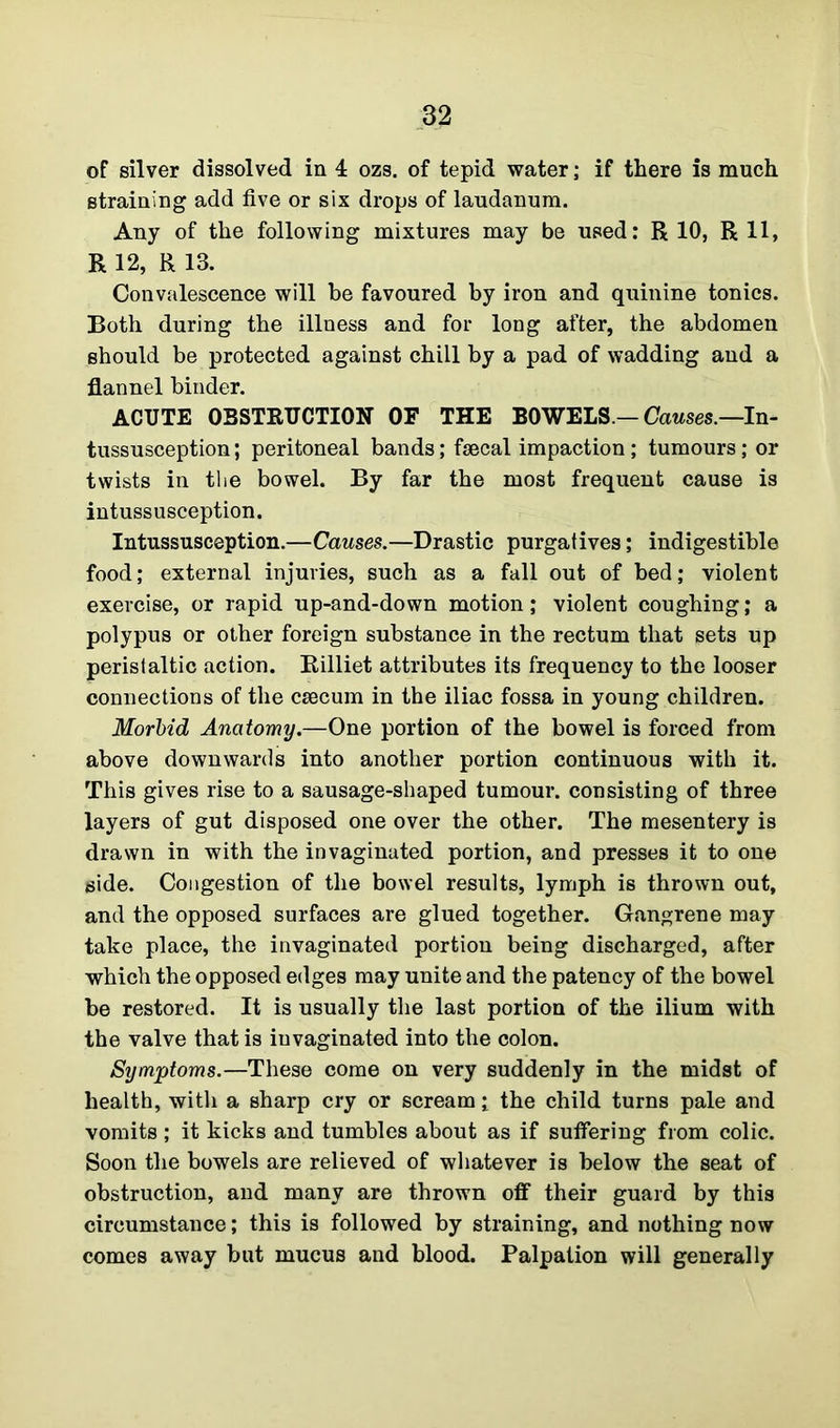 of silver dissolved in 4 ozs. of tepid water; if there is much straining add five or six drops of laudanum. Any of the following mixtures may be used: R 10, R 11, R 12, R 13. Convalescence will be favoured by iron and quinine tonics. Both during the illness and for long after, the abdomen should be protected against chill by a pad of wadding and a flannel binder. ACUTE OBSTRUCTION OF THE BOWELS.— Causes.—In- tussusception ; peritoneal bands; faecal impaction ; tumours; or twists in the bowel. By far the most frequent cause is intussusception. Intussusception.—Causes.—Drastic purgatives; indigestible food; external injuries, such as a fall out of bed; violent exercise, or rapid up-and-down motion; violent coughing; a polypus or other foreign substance in the rectum that sets up peristaltic action. Rilliet attributes its frequency to the looser connections of the caecum in the iliac fossa in young children. Morbid Anatomy.—One portion of the bowel is forced from above downwards into another portion continuous with it. This gives rise to a sausage-shaped tumour, consisting of three layers of gut disposed one over the other. The mesentery is drawn in with the invaginated portion, and presses it to one side. Congestion of the bowel results, lymph is thrown out, and the opposed surfaces are glued together. Gangrene may take place, the invaginated portion being discharged, after which the opposed edges may unite and the patency of the bowel be restored. It is usually the last portion of the ilium with the valve that is invaginated into the colon. Symptoms.—These come on very suddenly in the midst of health, with a sharp cry or scream; the child turns pale and vomits ; it kicks and tumbles about as if suffering from colic. Soon the bowels are relieved of whatever is below the seat of obstruction, and many are thrown off their guard by this circumstance; this is followed by straining, and nothing now comes away but mucus and blood. Palpation will generally