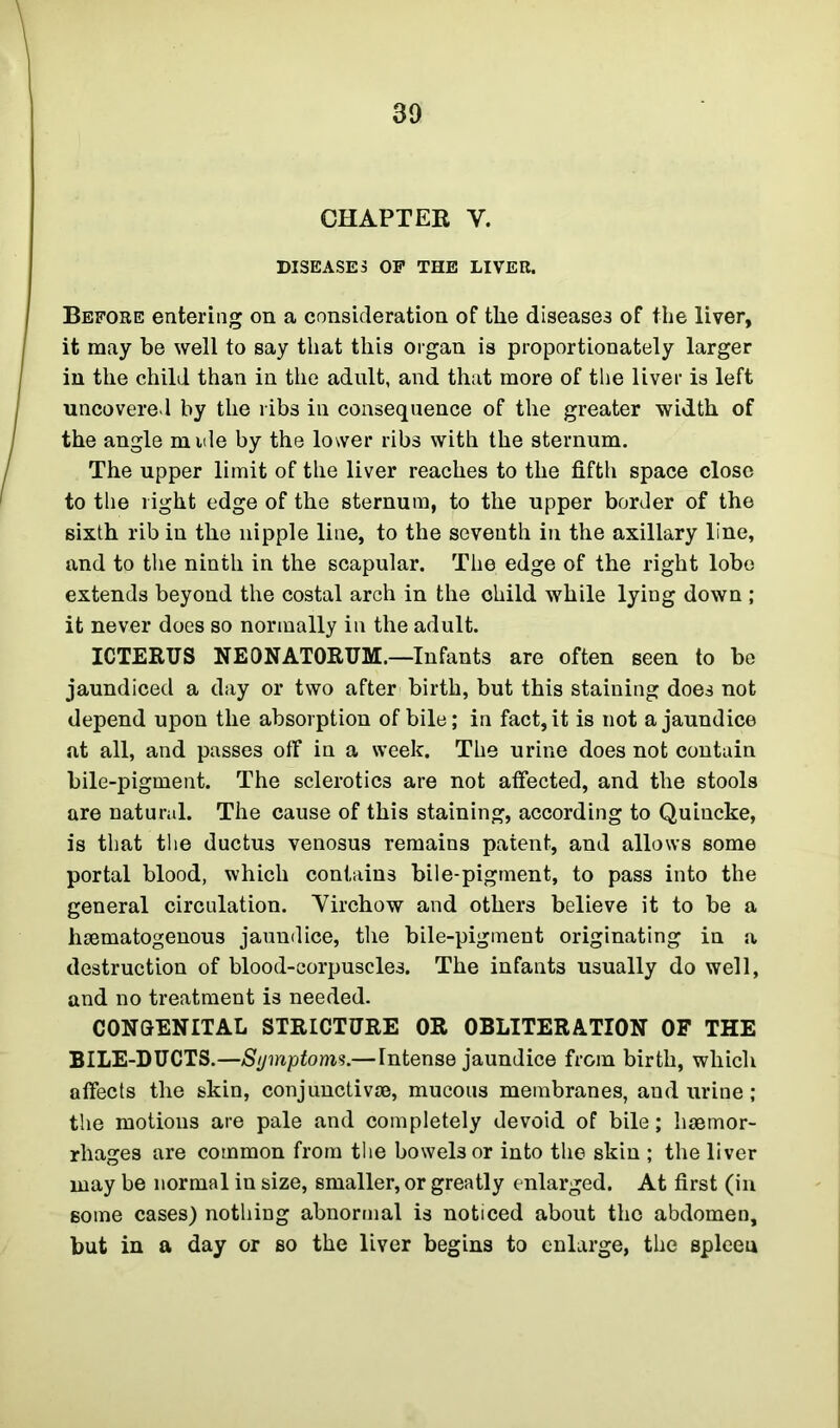 CHAPTER Y. DISEASES OP THE LIVER. Before entering on a consideration of the diseases of the liver, it may be well to say that this organ is proportionately larger in the child than in the adult, and that more of the liver is left uncovered by the ribs in consequence of the greater width of the angle mule by the lower ribs with the sternum. The upper limit of the liver reaches to the fifth space close to the light edge of the sternum, to the upper border of the sixth rib in the nipple line, to the seventh in the axillary line, and to the ninth in the scapular. The edge of the right lobe extends beyond the costal arch in the ohild while lying down ; it never does so normally in the adult. ICTERUS NEONATORUM.—Infants are often seen to be jaundiced a day or two after birth, but this staining does not depend upon the absorption of bile; in fact, it is not a jaundice at all, and passes off in a week. The urine does not contain bile-pigment. The sclerotics are not affected, and the stools are natural. The cause of this staining, according to Quincke, is that the ductus venosus remains patent, and allows some portal blood, which contains bile-pigment, to pass into the general circulation. Virchow and others believe it to be a hematogenous jaundice, the bile-pigment originating in a destruction of blood-corpuscles. The infants usually do well, and no treatment is needed. CONGENITAL STRICTURE OR OBLITERATION OF THE BILE-DUCTS.—Symptoms.—Intense jaundice from birth, which affects the skin, conjunctive, mucous membranes, and urine; the motions are pale and completely devoid of bile; hemor- rhages are common from the bowels or into the skin ; the liver may be normal in size, smaller, or greatly enlarged. At first (in some cases) nothing abnormal is noticed about the abdomen, but in a day or so the liver begins to enlarge, the spleen