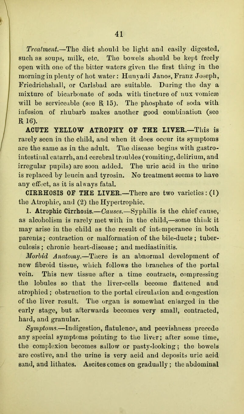 Treatment.—The diet should be light and easily digested, such as soups, milk, etc. The bowels should be kept freely open with one of the bitter waters given the first thing in the morning in plenty of hot water: Hunyadi Janos, Franz Joseph, Friedrichshall, or Carlsbad are suitable. During the day a mixture of bicarbonate of soda with tincture of nux vomicae will be serviceable (see R 15). The phosphate of soda with infusion of rhubarb makes another good combination (see R 16). ACUTE YELLOW ATROPHY OF THE LIVER.—This is rarely seen in the child, and when it does occur its symptoms are the same as in the adult. The disease begins with gastro- intestinal catarrh, and cerebral troubles (vomiting, delirium, and irregular pupils) are soon added. The uric acid in the urine is replaced by leucin and tyrosin. No treatment seems to have any effect, as it is always fatal. CIRRHOSIS OF THE LIVER.—There are two varieties: (1) the Atrophic, and (2) the Hypertrophic. 1. Atrophic Cirrhosis.—Causes.—Syphilis is the chief cause, as alcoholism is rarely met with in the child,—some think it may arise in the child as the result of intemperance in both parents; contraction or malformation of the bile-ducts ; tuber- culosis ; chronic heart-disease; and mediastinitis. Morbid Anatomy.—There is an abnormal development of new fibroid tissue, which follows the branches of the portal vein. This new tissue after a time contracts, compressing the lobules so that the liver-cells become flattened and atrophied ; obstruction to the portal circulation and congestion of the liver result. The organ is somewhat enlarged in the early stage, but afterwards becomes very small, contracted, hard, and granular. Symptoms.—Indigestion, flatulence, and peevishness precede any special symptoms pointing to the liver; after some time, the complexion becomes sallow or pasty-looking; the bowels are costive, and the urine is very acid and deposits uric acid sand, and lithates. Ascites comes on gradually ; the abdominal