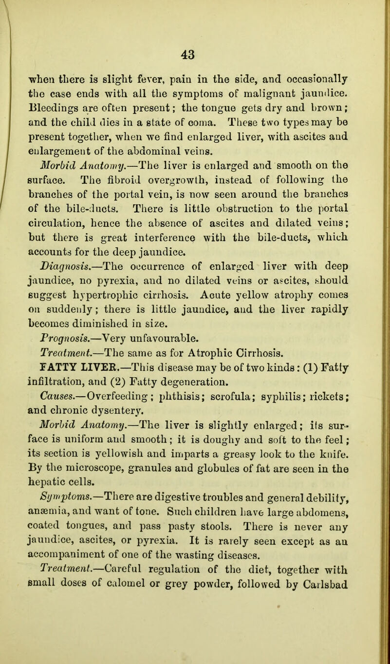 when there is slight fever, pain in the side, and occasionally the case ends with ail the symptoms of malignant jaundice. Bleedings are often present; the tongue gets dry and brown; and the child die3 in a state of coma. These two types may be present together, when we find enlarged liver, with ascites and enlargement of the abdominal veins. Morbid Anatomy.—The liver is enlarged and smooth on the surface. The fibroid overgrowth, instead of following the branches of the portal vein, is now seen around the branches of the bile-ducts. There is little obstruction to the portal circulation, hence the absence of ascites and dilated veins; but there is great interference with the bile-ducts, which accounts for the deep jaundice. Diagnosis.—The occurrence of enlarged liver with deep jaundice, no pyrexia, and no dilated veins or ascites, should suggest hypertrophic cirrhosis. Acute yellow atrophy comes on suddenly; there is little jaundice, and the liver rapidly becomes diminished in size. Prognosis.—Very unfavourable. Treatment.—The same as for Atrophic Cirrhosis. TATTY LIVER.—This disease may be of two kinds: (1) Fatty infiltration, and (2) Fatty degeneration. Causes.—Overfeeding; phthisis; scrofula; syphilis; rickets; and chronic dysentery. Morbid Anatomy.—The liver is slightly enlarged; its sur- face is uniform and smooth; it is doughy and soft to the feel; its section is yellowish and imparts a greasy look to the knife. By the microscope, granules and globules of fat are seen in the hepatic cells. Symptoms.—There are digestive troubles and general debility, anaemia, and want of tone. Such children have large abdomens, coated tongues, and pass pasty stools. There is never any jaundice, ascites, or pyrexia. It is rarely seen except as an accompaniment of one of the wasting diseases. Treatment.—Careful regulation of the diet, together with small doses of calomel or grey powder, followed by Carlsbad