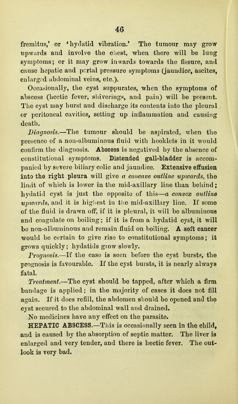 fremitus,* or ‘hydatid vibration.’ The tumour may grow upwards and involve the chest, when there will be lung symptoms; or it may grow inwards towards the fissure, and cause hepatic and pcrtal pressure symptoms (jaundice, ascites, enlarged abdominal veins, etc.). Occasionally, the cyst suppurates, when the symptoms of abscess (hectic fever, shiverings, and pain) will be present. The cyst may burst and discharge its contents into the pleural or peritoneal cavities, setting up inflammation and causing death. Diagnosis.—'The tumour should be aspirated, when the presence of a non-albuminous fluid with hooklets in it would confirm the diagnosis. Abscess is negatived by the absence of constitutional symptoms. Distended gall-bladder is accom- panied by severe biliary colic and jaundice. Extensive effusion into the right pleura will give a concave outline upwards, the limit of which is lower in the mid-axillary line than behind; hydatid cyst is just the opposite of this—a convex outline upwards, and it is highest in the mid-axillary line. If some of the fluid is drawn off, if it is pleural, it will be albuminous and coagulate on boiling; if it is from a hydatid cyst, it will be non-albuminous and remain fluid on boiling. A soft cancer would be certain to give rise to constitutional symptoms; it grows quickly; hydatids grow slowly. Prognosis.—If the case is seen before the cyst bursts, the prognosis is favourable. If the cyst bursts, it is nearly always fatal. Treatment.—The cyst should be tapped, after which a firm bandage is applied; in the majority of cases it does not fill again. If it does refill, the abdomen should bo opened and the cyst secured to the abdominal wall and drained. No medicines have any effect on the parasite. HEPATIC ABSCESS.—This is occasionally seen in the child, and is caused by the absorption of septic matter. The liver is enlarged and very tender, and there is hectic fever. The out- look is very bad.