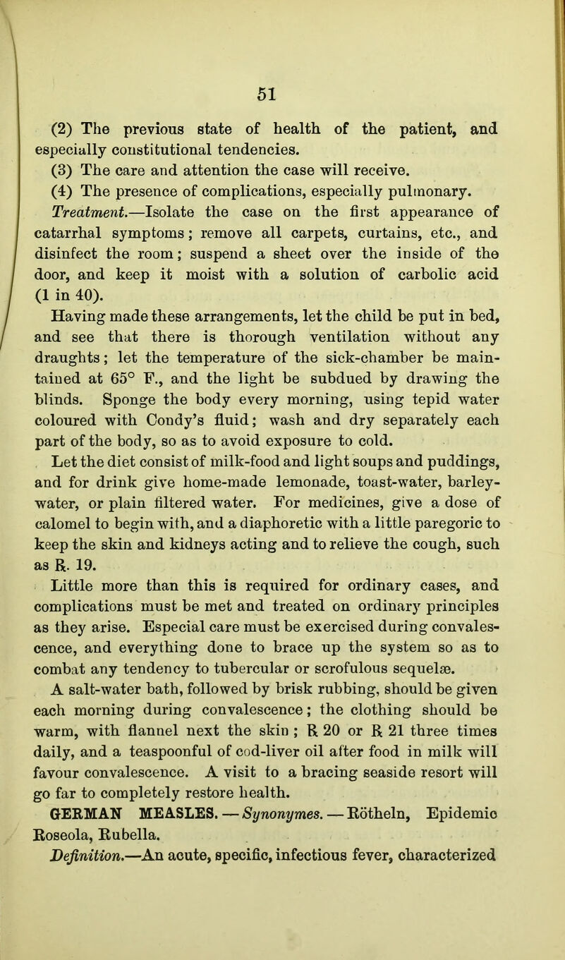 (2) The previous state of health of the patient, and especially constitutional tendencies. (3) The care and attention the case will receive. (4) The presence of complications, especially pulmonary. Treatment.—Isolate the case on the first appearance of catarrhal symptoms; remove all carpets, curtains, etc., and disinfect the room; suspend a sheet over the inside of the door, and keep it moist with a solution of carbolic acid (1 in 40). Having made these arrangements, let the child be put in bed, and see that there is thorough ventilation without any draughts; let the temperature of the sick-chamber be main- tained at 65° F., and the light be subdued by drawing the blinds. Sponge the body every morning, using tepid water coloured with Condy’s fluid; wash and dry separately each part of the body, so as to avoid exposure to cold. Let the diet consist of milk-food and light soups and puddings, and for drink give home-made lemonade, toast-water, barley- water, or plain filtered water. For medicines, give a dose of calomel to begin with, and a diaphoretic with a little paregoric to keep the skin and kidneys acting and to relieve the cough, such as R. 19. Little more than this is required for ordinary cases, and complications must be met and treated on ordinary principles as they arise. Especial care must be exercised during convales- cence, and everything done to brace up the system so as to combat any tendency to tubercular or scrofulous sequelae. A salt-water bath, followed by brisk rubbing, should be given each morning during convalescence; the clothing should be warm, with flannel next the skin ; R 20 or R 21 three times daily, and a teaspoonful of cod-liver oil after food in milk will favour convalescence. A visit to a bracing seaside resort will go far to completely restore health. GERMAN MEASLES.—Synonymes.—Rotheln, Epidemic Roseola, Rubella. Definition.—An acute, specific, infectious fever, characterized