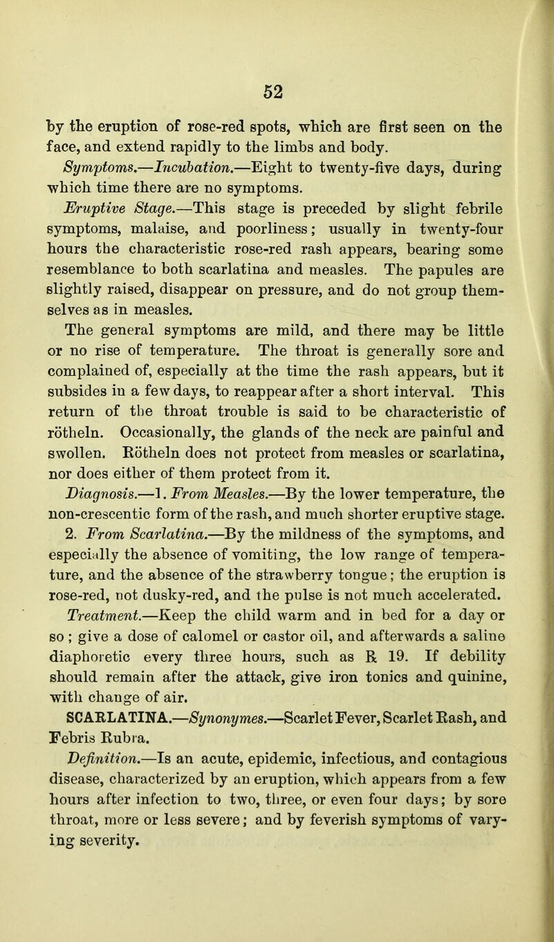 by the eruption of rose-red spots, which are first seen on the face, and extend rapidly to the limbs and body. Symptoms.—Incubation.—Eight to twenty-five days, during which time there are no symptoms. Eruptive Stage.—This stage is preceded by slight febrile symptoms, malaise, and poorliness; usually in twenty-four hours the characteristic rose-red rash appears, bearing some resemblance to both scarlatina and measles. The papules are slightly raised, disappear on pressure, and do not group them- selves as in measles. The general symptoms are mild, and there may be little or no rise of temperature. The throat is generally sore and complained of, especially at the time the rash appears, but it subsides in a few days, to reappear after a short interval. This return of the throat trouble is said to be characteristic of rotheln. Occasionally, the glands of the neck are painful and swollen. Rotheln does not protect from measles or scarlatina, nor does either of them protect from it. Diagnosis.—1. From Measles.—By the lower temperature, the non-crescentic form of the rash, and much shorter eruptive stage. 2. From Scarlatina.—By the mildness of the symptoms, and especially the absence of vomiting, the low range of tempera- ture, and the absence of the strawberry tongue; the eruption is rose-red, not dusky-red, and the pulse is not much accelerated. Treatment.—Keep the child warm and in bed for a day or so ; give a dose of calomel or castor oil, and afterwards a saline diaphoretic every three hours, such as R 19. If debility should remain after the attack, give iron tonics and quinine, with change of air. SCARLATINA.—Synonymes.—Scarlet Fever, Scarlet Rash, and Febris Rubra. Definition.—Is an acute, epidemic, infectious, and contagious disease, characterized by an eruption, which appears from a few hours after infection to two, three, or even four days; by sore throat, more or less severe; and by feverish symptoms of vary- ing severity.