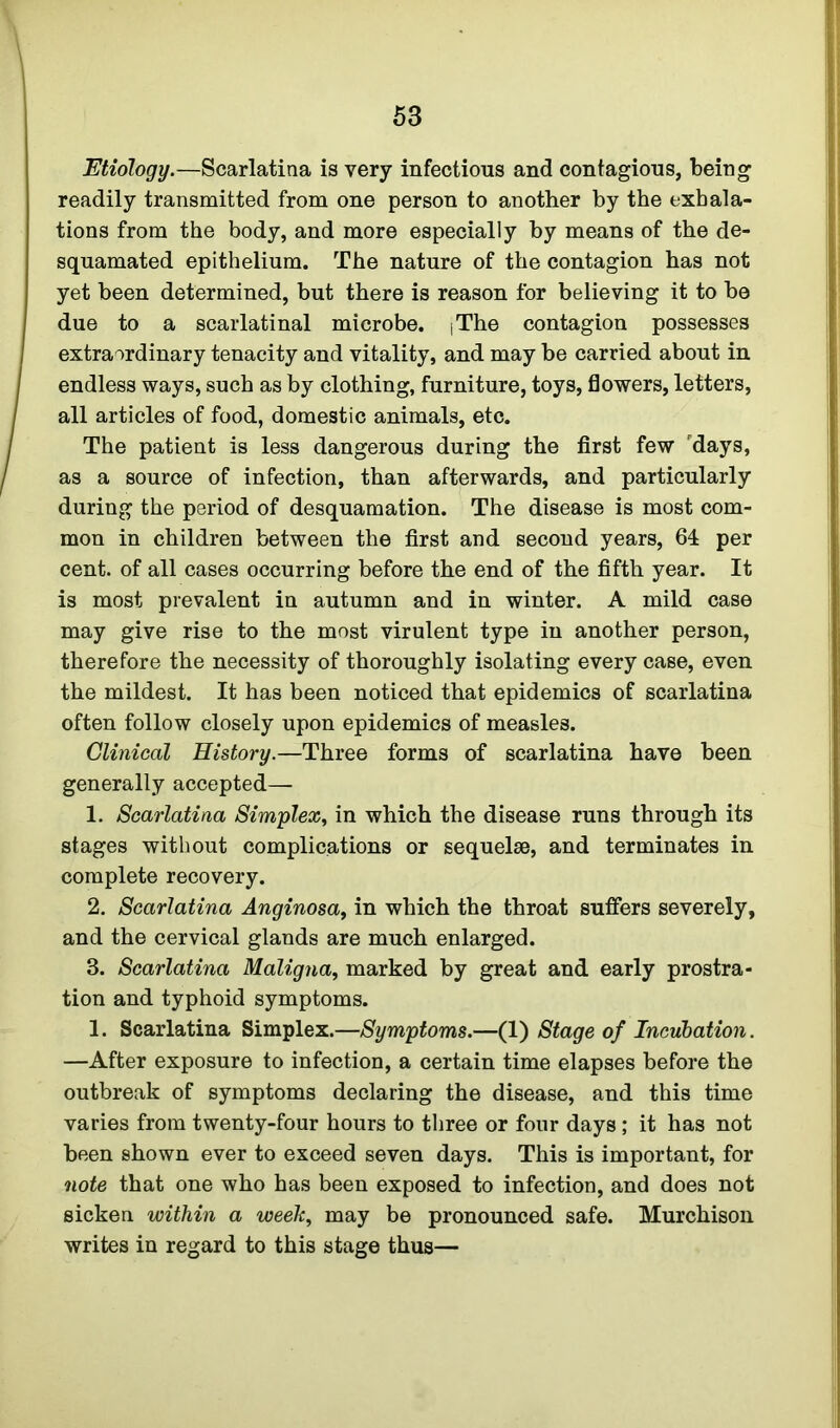 Etiology.—Scarlatina is very infectious and contagious, being readily transmitted from one person to another by the exhala- tions from the body, and more especially by means of the de- squamated epithelium. The nature of the contagion has not yet been determined, but there is reason for believing it to be due to a scarlatinal microbe. [The contagion possesses extraordinary tenacity and vitality, and may be carried about in endless ways, such as by clothing, furniture, toys, flowers, letters, all articles of food, domestic animals, etc. The patient is less dangerous during the first few days, as a source of infection, than afterwards, and particularly during the period of desquamation. The disease is most com- mon in children between the first and second years, 64 per cent, of all cases occurring before the end of the fifth year. It is most prevalent in autumn and in winter. A mild case may give rise to the most virulent type in another person, therefore the necessity of thoroughly isolating every case, even the mildest. It has been noticed that epidemics of scarlatina often follow closely upon epidemics of measles. Clinical History.—Three forms of scarlatina have been generally accepted— 1. Scarlatina Simplex, in which the disease runs through its stages without complications or sequelae, and terminates in complete recovery. 2. Scarlatina Anginosa, in which the throat suffers severely, and the cervical glands are much enlarged. 3. Scarlatina Maligna, marked by great and early prostra- tion and typhoid symptoms. 1. Scarlatina Simplex.—Symptoms.—(1) Stage of Incubation. —After exposure to infection, a certain time elapses before the outbreak of symptoms declaring the disease, and this time varies from twenty-four hours to three or four days; it has not been shown ever to exceed seven days. This is important, for note that one who has been exposed to infection, and does not sicken within a week, may be pronounced safe. Murchison writes in regard to this stage thus—