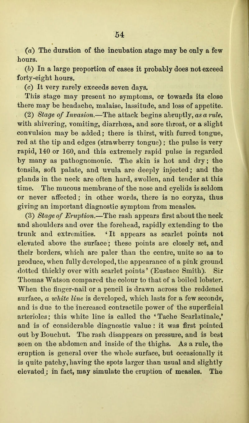 54: (а) The duration of the incubation stage may he only a few hours. (б) In a large proportion of cases it probably does not exceed forty-eight hours. (c) It very rarely exceeds seven days. This stage may present no symptoms, or towards its close there may be headache, malaise, lassitude, and loss of appetite. (2) Stage of Invasion.—The attack begins abruptly, as a rule, with shivering, vomiting, diarrhoea, and sore throat, or a slight convulsion may be added; there is thirst, with furred tongue, Ted at the tip and edges (strawberry tongue) ; the pulse is very rapid, 140 or 160, and this extremely rapid pulse is regarded by many as pathognomonic. The skin is hot and dry; the tonsils, soft palate, and uvula are deeply injected; and the glands in the neck are often hard, swollen, and tender at this time. The mucous membrane of the nose and eyelids is seldom or never affected; in other words, there is no coryza, thus giving an important diagnostic symptom from measles. (3) Stage of Eruption.—The rash appears first about the neck and shoulders and over the forehead, rapidly extending to the trunk and extremities. ‘It appears as scarlet points not elevated above the surface; these points are closely set, and their borders, which are paler than the centre, unite so as to produce, when fully developed, the appearance of a pink ground dotted thickly over with scarlet points’ (Eustace Smith). Sir Thomas Watson compared the colour to that of a boiled lobster. When the finger-nail or a pencil is drawn across the reddened surface, a white line is developed, which lasts for a few seconds, and is due to the increased contractile power of the superficial arterioles; this white line is called the ‘Tache Scarlatinale,* and is of considerable diagnostic value : it was first pointed out by Bouchut. The rash disappears on pressure, and is best seen on the abdomen and inside of the thighs. As a rule, the eruption is general over the whole surface, but occasionally it is quite patchy, having the spots larger than usual and slightly elevated; in fact, may simulate the eruption of measles. The