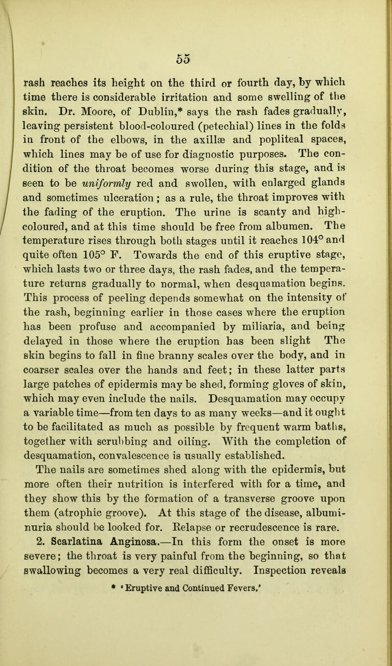 rash reaches its height on the third or fourth day, by which time there is considerable irritation and some swelling of the skin. Dr. Moore, of Dublin,* says the rash fades gradually, leaving persistent blood-coloured (petechial) lines in the folds in front of the elbows, in the axillae and popliteal spaces, which lines may be of use for diagnostic purposes. The con- dition of the throat becomes worse during this stage, and is seen to be uniformly red and swollen, with enlarged glands and sometimes ulceration ; as a rule, the throat improves with the fading of the eruption. The urine is scanty and high- coloured, and at this time should he free from albumen. The temperature rises through both stages until it reaches 104° and quite often 105° F. Towards the end of this eruptive stage, which lasts two or three days, the rash fades, and the tempera- ture returns gradually to normal, when desquamation begins. This process of peeling depends somewhat on the intensity of the rash, beginning earlier in those cases where the eruption has been profuse and accompanied by miliaria, and being delayed in those where the eruption has been slight The skin begins to fall in fine branny scales over the body, and in coarser scales over the hands and feet; in these latter parts large patches of epidermis maybe shed, forming gloves of skin, which may even include the nails. Desquamation may occupy a variable time—from ten days to as many weeks—and it ought to he facilitated as much as possible by frequent warm baths, together with scrubbing and oiling. With the completion of desquamation, convalescence is usually established. The nails are sometimes shed along with the epidermis, but more often their nutrition is interfered with for a time, and they show this by the formation of a transverse groove upon them (atrophic groove). At this stage of the disease, albumi- nuria should be looked for. Kelapse or recrudescence is rare. 2. Scarlatina Anginosa.—In this form the onset is more severe; the throat is very painful from the beginning, so that swallowing becomes a very real difficulty. Inspection reveals * • Eruptive and Continued Fevers.’