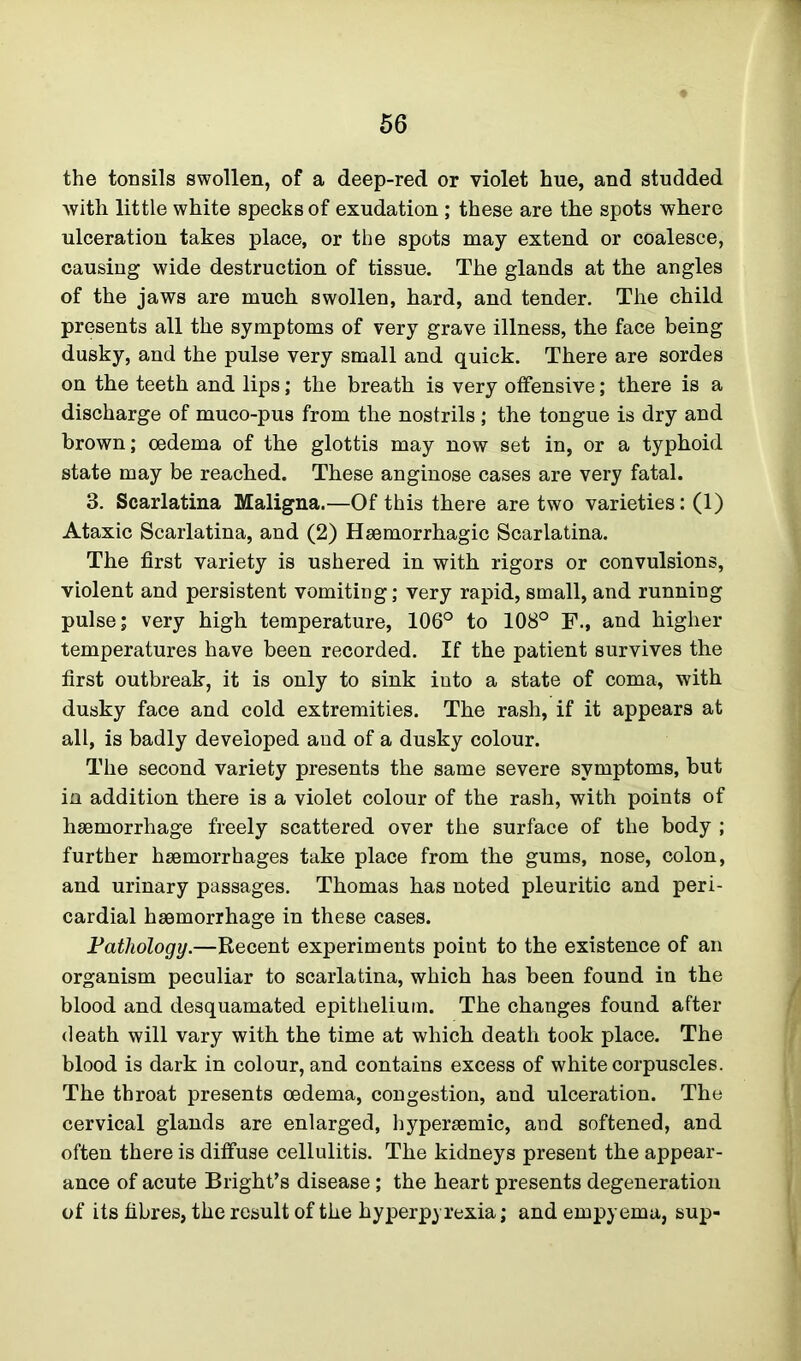 the tonsils swollen, of a deep-red or violet hue, and studded with little white specks of exudation ; these are the spots where ulceration takes place, or the spots may extend or coalesce, causing wide destruction of tissue. The glands at the angles of the jaws are much swollen, hard, and tender. The child presents all the symptoms of very grave illness, the face being dusky, and the pulse very small and quick. There are sordes on the teeth and lips; the breath is very offensive; there is a discharge of muco-pus from the nostrils ; the tongue is dry and brown; oedema of the glottis may now set in, or a typhoid state may be reached. These anginose cases are very fatal. 3. Scarlatina Maligna.—Of this there are two varieties: (1) Ataxic Scarlatina, and (2) Haemorrhagic Scarlatina. The first variety is ushered in with rigors or convulsions, violent and persistent vomiting; very rapid, small, and running pulse; very high temperature, 106° to 108° F., and higher temperatures have been recorded. If the patient survives the first outbreak, it is only to sink into a state of coma, with dusky face and cold extremities. The rash, if it appears at all, is badly developed and of a dusky colour. The second variety presents the same severe symptoms, but in addition there is a violet colour of the rash, with points of haemorrhage freely scattered over the surface of the body ; further haemorrhages take place from the gums, nose, colon, and urinary passages. Thomas has noted pleuritic and peri- cardial haemorrhage in these cases. Pathology.—Recent experiments point to the existence of an organism peculiar to scarlatina, which has been found in the blood and desquamated epithelium. The changes found after death will vary with the time at which death took place. The blood is dark in colour, and contains excess of white corpuscles. The throat presents oedema, congestion, and ulceration. The cervical glands are enlarged, hypersemic, and softened, and often there is diffuse cellulitis. The kidneys present the appear- ance of acute Bright’s disease; the heart presents degeneration of its fibres, the result of the hyperpyrexia; and empyema, sup-