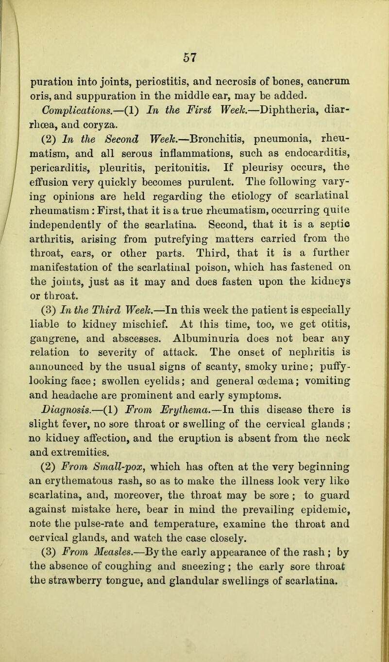 puratiou into joints, periostitis, and necrosis of bones, cancrum oris, and suppuration in the middle ear, may be added. Complications.—(1) In the First Week.—Diphtheria, diar- rhoea, and coryza. (2) In the Second Week.—Bronchitis, pneumonia, rheu- matism, and all serous inflammations, such as endocarditis, pericarditis, pleuritis, peritonitis. If pleurisy occurs, the effusion very quickly becomes purulent. The following vary- ing opinions are held regarding the etiology of scarlatinal rheumatism : First, that it is a true rheumatism, occurring quite independently of the scarlatina. Second, that it is a septic arthritis, arising from putrefying matters carried from the throat, ears, or other parts. Third, that it is a further manifestation of the scarlatinal poison, which has fastened on the joints, just as it may and does fasten upon the kidneys or throat. (3) In the Third Week.—In this week the patient is especially liable to kidney mischief. At this time, too, we get otitis, gangrene, and abscesses. Albuminuria does not bear any relation to severity of attack. The onset of nephritis is announced by the usual signs of scanty, smoky urine; puffy- lookingface; swollen eyelids; and general oedema; vomiting and headache are prominent and early symptoms. Diagnosis.—(1) From Erythema.—In this disease there is slight fever, no sore throat or swelling of the cervical glands ; no kidney affection, and the eruption is absent from the neck and extremities. (2) From Small-pox, which has often at the very beginning an erythematous rash, so as to make the illness look very like scarlatina, and, moreover, the throat may be sore ; to guard against mistake here, bear in mind the prevailing epidemic, note the pulse-rate and temperature, examine the throat and cervical glands, and watch the case closely. (3) From Measles.—By the early appearance of the rash ; by the absence of coughing and sneezing; the early sore throat the strawberry tongue, and glandular swellings of scarlatina.