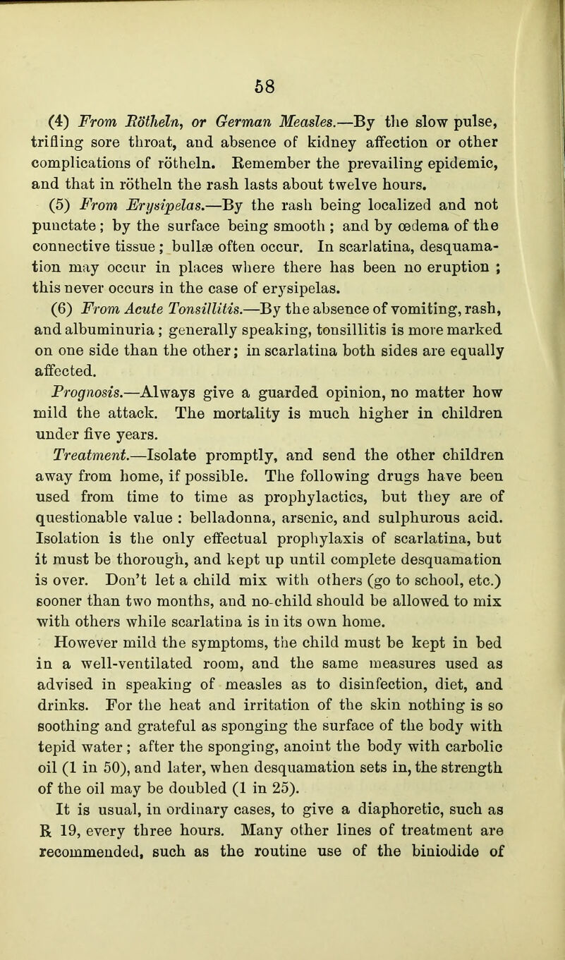 (4) From JRdtheln, or German Measles.—By the slow pulse, trifling sore throat, and absence of kidney affection or other complications of rotheln. Remember the prevailing epidemic, and that in rotheln the rash lasts about twelve hours. (5) From Erysipelas.—By the rash being localized and not punctate ; by the surface being smooth ; and by oedema of the connective tissue ; bullse often occur. In scarlatina, desquama- tion may occur in places where there has been no eruption ; this never occurs in the case of erysipelas. (6) From Acute Tonsillitis.—By the absence of vomiting, rash, and albuminuria ; generally speaking, tonsillitis is more marked on one side than the other; in scarlatina both sides are equally affected. Prognosis.—Always give a guarded opinion, no matter how mild the attack. The mortality is much higher in children under five years. Treatment.—Isolate promptly, and send the other children away from home, if possible. The following drugs have been used from time to time as prophylactics, but they are of questionable value : belladonna, arsenic, and sulphurous acid. Isolation is the only effectual prophylaxis of scarlatina, but it must be thorough, and kept up until complete desquamation is over. Don’t let a child mix with others (go to school, etc.) sooner than two months, and no-child should be allowed to mix with others while scarlatina is in its own home. However mild the symptoms, the child must be kept in bed in a well-ventilated room, and the same measures used as advised in speaking of measles as to disinfection, diet, and drinks. For the heat and irritation of the skin nothing is so soothing and grateful as sponging the surface of the body with tepid water ; after the sponging, anoint the body with carbolic oil (1 in 50), and later, when desquamation sets in, the strength of the oil may be doubled (1 in 25). It is usual, in ordinary cases, to give a diaphoretic, such as R 19, every three hours. Many other lines of treatment are recommended, such as the routine use of the biniodide of