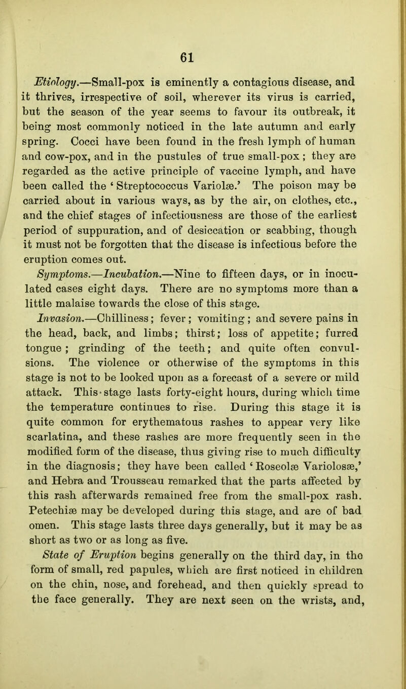 Etiology.—Small-pox is eminently a contagious disease, and it thrives, irrespective of soil, wherever its virus is carried, but the season of the year seems to favour its outbreak, it being most commonly noticed in the late autumn and early spring. Cocci have been found in the fresh lymph of human and cow-pox, and in the pustules of true small-pox ; they are regarded as the active principle of vaccine lymph, and have been called the * Streptococcus Variolse.’ The poison may be carried about in various ways, as by the air, on clothes, etc., and the chief stages of infectiousness are those of the earliest period of suppuration, and of desiccation or scabbing, though it must not he forgotten that the disease is infectious before the eruption comes out. Symptoms.—Incubation.—Nine to fifteen days, or in inocu- lated cases eight days. There are no symptoms more than a little malaise towards the close of this stage. Invasion.—Chilliness; fever; vomiting ; and severe pains in the head, back, and limbs; thirst; loss of appetite; furred tongue; grinding of the teeth; and quite often convul- sions. The violence or otherwise of the symptoms in this stage is not to be looked upon as a forecast of a severe or mild attack. This-stage lasts forty-eight hours, during which time the temperature continues to rise. During this stage it is quite common for erythematous rashes to appear very like scarlatina, and these rashes are more frequently seen in the modified form of the disease, thus giving rise to much difficulty in the diagnosis; they have been called ‘Roseolse Yariolosse,’ and Hebra and Trousseau remarked that the parts affected by this rash afterwards remained free from the small-pox rash. Petechise may be developed during this stage, and are of bad omen. This stage lasts three days generally, but it may be as short as two or as long as five. State of Eruption begins generally on the third day, in tho form of small, red papules, which are first noticed in children on the chin, nose, and forehead, and then quickly spread to the face generally. They are next seen on the wrists, and,