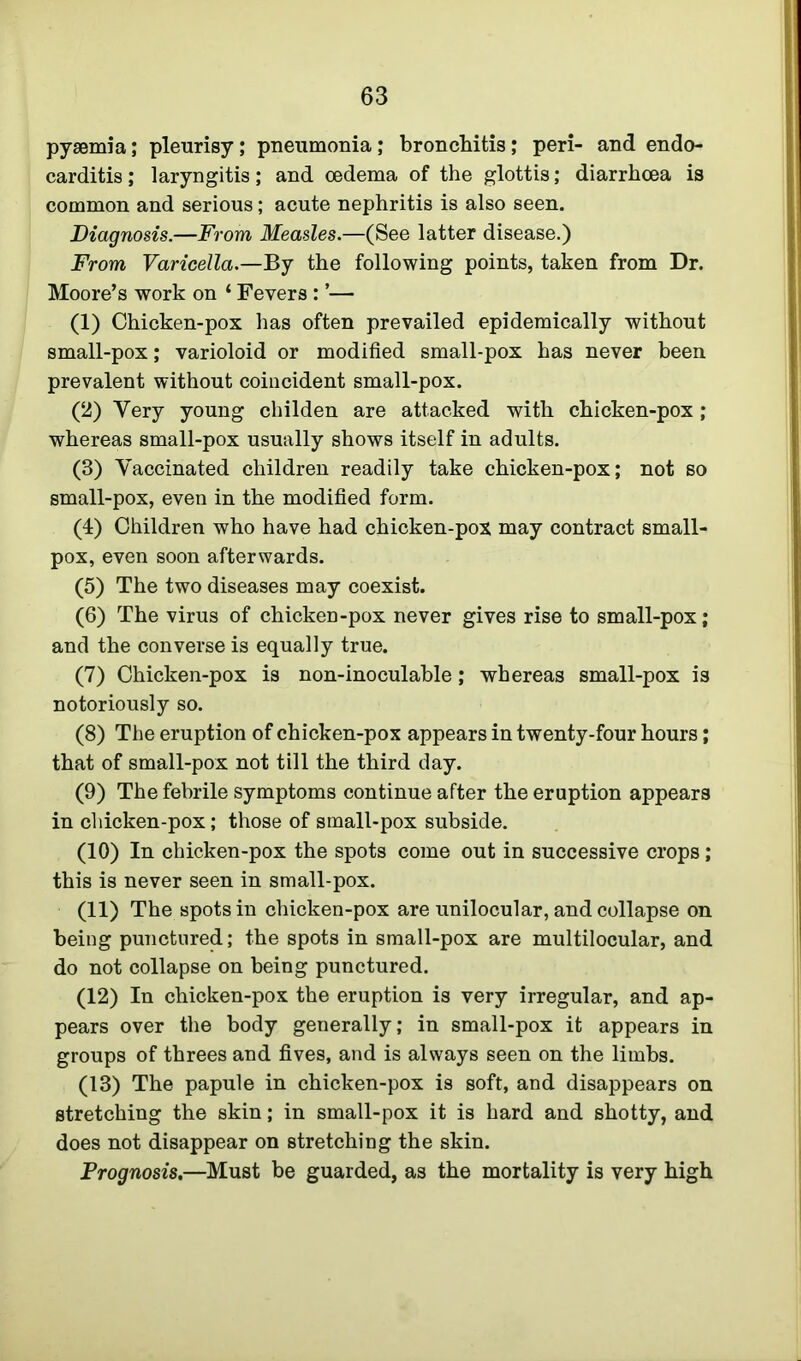 pyaemia; pleurisy; pneumonia; bronchitis; peri- and endo- carditis ; laryngitis; and oedema of the glottis; diarrhoea is common and serious; acute nephritis is also seen. Diagnosis.—From Measles.—(See latter disease.) From Varicella.—By the following points, taken from Dr. Moore’s work on 4 Fevers: ’— (1) Chicken-pox has often prevailed epidemically without small-pox; varioloid or modified small-pox has never been prevalent without coincident small-pox. (2) Very young childen are attacked with chicken-pox; whereas small-pox usually shows itself in adults. (3) Vaccinated children readily take chicken-pox; not so small-pox, even in the modified form. (4) Children who have had chicken-pox may contract small- pox, even soon afterwards. (5) The two diseases may coexist. (6) The virus of chicken-pox never gives rise to small-pox; and the converse is equally true. (7) Chicken-pox is non-inoculable; whereas small-pox is notoriously so. (8) The eruption of chicken-pox appears in twenty-four hours; that of small-pox not till the third day. (9) The febrile symptoms continue after the eruption appears in chicken-pox; those of small-pox subside. (10) In chicken-pox the spots come out in successive crops; this is never seen in small-pox. (11) The spots in chicken-pox are unilocular, and collapse on being punctured; the spots in small-pox are multilocular, and do not collapse on being punctured. (12) In chicken-pox the eruption is very irregular, and ap- pears over the body generally; in small-pox it appears in groups of threes and fives, and is always seen on the limbs. (13) The papule in chicken-pox is soft, and disappears on stretching the skin; in small-pox it is hard and shotty, and does not disappear on stretching the skin. Prognosis.—Must be guarded, as the mortality is very high