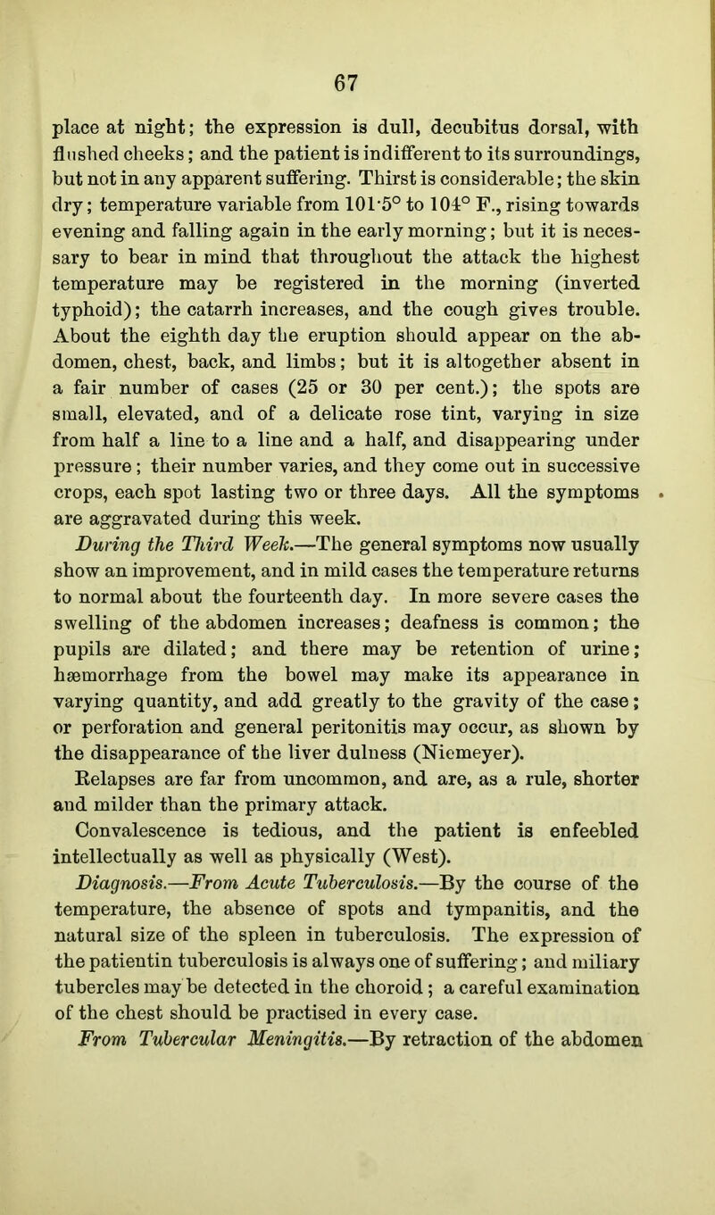 place at night; the expression is dull, decubitus dorsal, with flushed cheeks; and the patient is indifferent to its surroundings, but not in any apparent suffering. Thirst is considerable; the skin dry; temperature variable from 101*5° to 101° F., rising towards evening and falling again in the early morning; but it is neces- sary to bear in mind that throughout the attack the highest temperature may be registered in the morning (inverted typhoid); the catarrh increases, and the cough gives trouble. About the eighth day the eruption should appear on the ab- domen, chest, back, and limbs; but it is altogether absent in a fair number of cases (25 or 30 per cent.); the spots are small, elevated, and of a delicate rose tint, varying in size from half a line to a line and a half, and disappearing under pressure; their number varies, and they come out in successive crops, each spot lasting two or three days. All the symptoms . are aggravated during this week. During the Third Week.—The general symptoms now usually show an improvement, and in mild cases the temperature returns to normal about the fourteenth day. In more severe cases the swelling of the abdomen increases; deafness is common; the pupils are dilated; and there may be retention of urine; haemorrhage from the bowel may make its appearance in varying quantity, and add greatly to the gravity of the case; or perforation and general peritonitis may occur, as shown by the disappearance of the liver dulness (Niemeyer). Relapses are far from uncommon, and are, as a rule, shorter and milder than the primary attack. Convalescence is tedious, and the patient is enfeebled intellectually as well as physically (West). Diagnosis.—From Acute Tuberculosis.—By the course of the temperature, the absence of spots and tympanitis, and the natural size of the spleen in tuberculosis. The expression of the patientin tuberculosis is always one of suffering; and miliary tubercles may be detected in the choroid ; a careful examination of the chest should be practised in every case. From Tubercular Meningitis.—By retraction of the abdomen