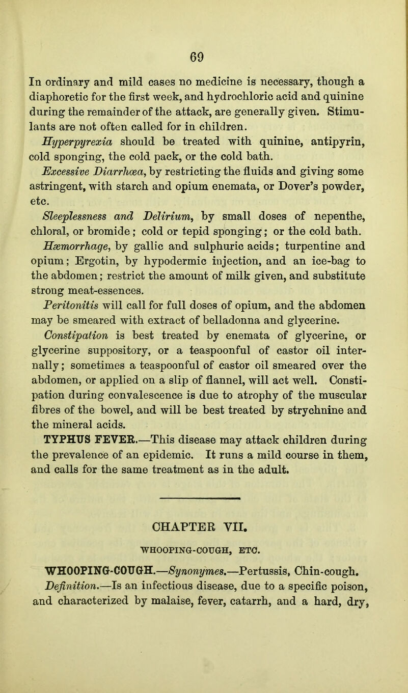 In ordinary and mild cases no medicine is necessary, though a diaphoretic for the first week, and hydrochloric acid and quinine during the remainder of the attack, are generally given. Stimu- lants are not often called for in children. Hyperpyrexia should be treated with quinine, antipyrin, cold sponging, the cold pack, or the cold bath. Excessive Diarrhoea, by restricting the fluids and giving some astringent, with starch and opium enemata, or Dover’s powder, etc. Sleeplessness and Delirium, by small doses of nepenthe, chloral, or bromide; cold or tepid sponging; or the cold bath. Hsemorrhage, by gallic and sulphuric acids; turpentine and opium; Ergotin, by hypodermic injection, and an ice-bag to the abdomen; restrict the amount of milk given, and substitute strong meat-essences. Peritonitis will call for full doses of opium, and the abdomen may be smeared with extract of belladonna and glycerine. Constipation is best treated by enemata of glycerine, or glycerine suppository, or a teaspoonful of castor oil inter- nally ; sometimes a teaspoonful of castor oil smeared over the abdomen, or applied on a slip of flannel, will act well. Consti- pation during convalescence is due to atrophy of the muscular fibres of the bowel, and will be best treated by strychnine and the mineral acids. TYPHUS FEVER.—This disease may attack children during the prevalence of an epidemic. It runs a mild course in them, and calls for the same treatment as in the adult. CHAPTER VII. WHOOPING-COUGH, ETC. WHOOPING-COUGH.—Synonymes.—Pertussis, Chin-cough. Definition.—Is an infectious disease, due to a specific poison, and characterized by malaise, fever, catarrh, and a hard, dry,