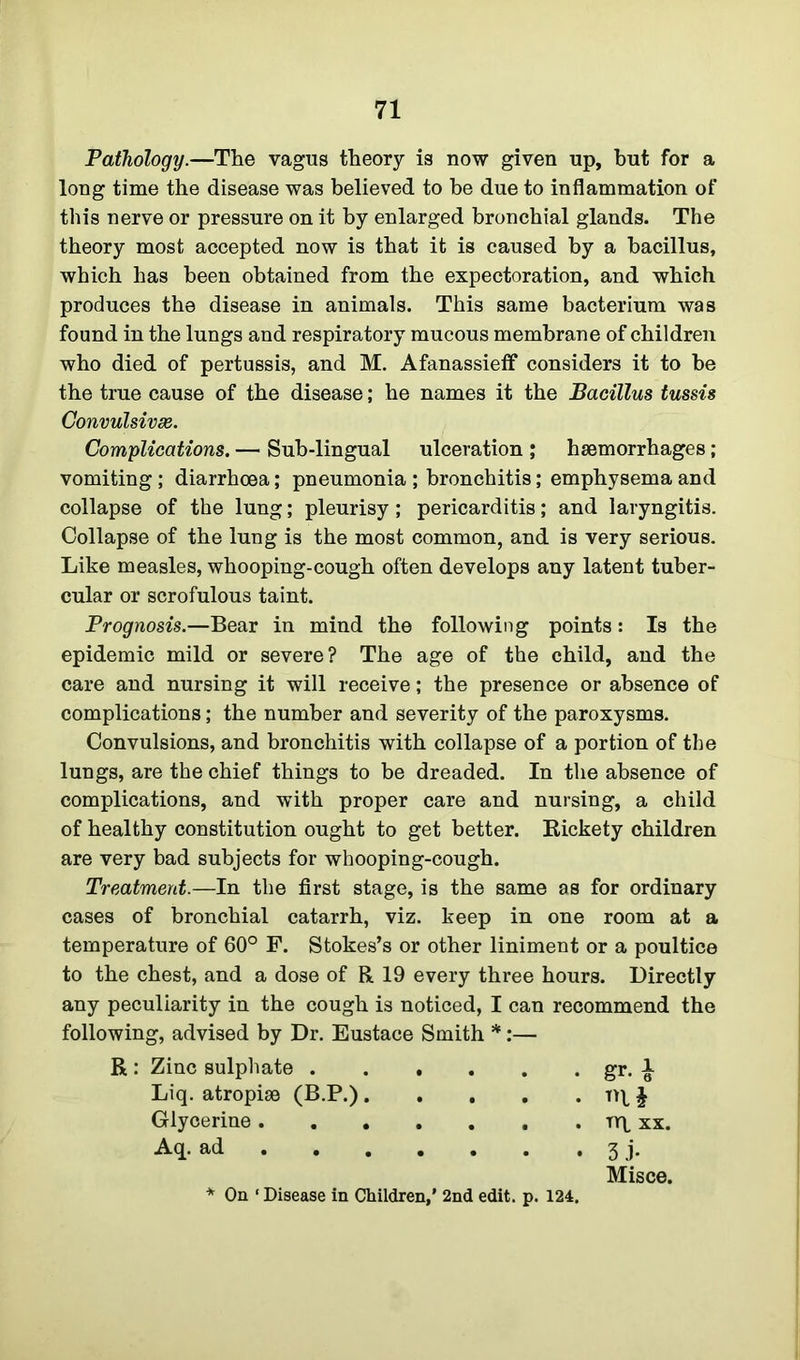 Pathology.—The vagus theory is now given up, hut for a long time the disease was believed to he due to inflammation of this nerve or pressure on it by enlarged bronchial glands. The theory most accepted now is that it is caused by a bacillus, which has been obtained from the expectoration, and which produces the disease in animals. This same bacterium was found in the lungs and respiratory mucous membrane of children who died of pertussis, and M. Afanassieff considers it to be the true cause of the disease; he names it the Bacillus tussis Convulsive. Complications. — Sub-lingual ulceration ; haemorrhages; vomiting ; diarrhoea; pneumonia ; bronchitis; emphysema and collapse of the lung; pleurisy; pericarditis; and laryngitis. Collapse of the lung is the most common, and is very serious. Like measles, whooping-cough often develops any latent tuber- cular or scrofulous taint. Prognosis.—Bear in mind the following points: Is the epidemic mild or severe? The age of the child, and the care and nursing it will receive; the presence or absence of complications; the number and severity of the paroxysms. Convulsions, and bronchitis with collapse of a portion of the lungs, are the chief things to be dreaded. In the absence of complications, and with proper care and nursing, a child of healthy constitution ought to get better. Bickety children are very bad subjects for whooping-cough. Treatment.—In the first stage, is the same as for ordinary cases of bronchial catarrh, viz. keep in one room at a temperature of 60° F. Stokes’s or other liniment or a poultice to the chest, and a dose of R 19 every three hours. Directly any peculiarity in the cough is noticed, I can recommend the following, advised by Dr. Eustace Smith *:— R : Zinc sulphate gr. 1 Liq. atropise (B.P.) tr £ Glycerine ty\ xx. Aq. ad 3 j. Misce. * On ‘ Disease in Children,’ 2nd edit. p. 124.