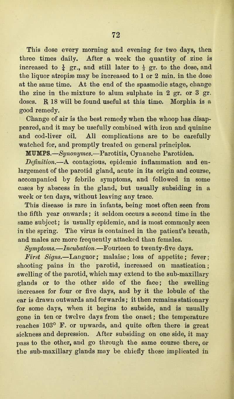 This dose every morning and evening for two days, then three times daily. After a week the quantity of zinc is increased to J gr., and still later to i gr. to the dose, and the liquor atropise may be increased to 1 or 2 min. in the dose at the same time. At the end of the spasmodic stage, change the zinc in the mixture to alum sulphate in 2 gr. or 3 gr. doses. R 18 will be found useful at this time. Morphia is a good remedy. Change of air is the best remedy when the whoop has disap- peared, and it may be usefully combined with iron and quinine and cod-liver oil. All complications are to be carefully watched for, and promptly treated on general principles. MUMPS.—Synonymes.—Parotitis, Cynanche Parotidea. Definition.—A contagious, epidemic inflammation and en- largement of the parotid gland, acute in its origin and course, accompanied by febrile symptoms, and followed in some cases by abscess in the gland, but usually subsiding in a week or ten days, without leaving any trace. This disease is rare in infants, being most often seen from the fifth year onwards; it seldom occurs a second time in the same subject; is usually epidemic, and is most commonly seen in the spring. The virus is contained in the patient’s breath, and males are more frequently attacked than females. Symptoms.—Incubation.—Fourteen to twenty-five days. First Signs.—Languor; malaise; loss of appetite; fever ; shooting pains in the parotid, increased on mastication; swelling of the parotid, which may extend to the sub-maxillary glands or to the other side of the face; the swelling increases for four or five days, and by it the lobule of the ear is drawn outwards and forwards; it then remains stationary for some days, when it begins to subside, and is usually gone in ten or twelve days from the onset; the temperature reaches 103° F. or upwards, and quite often there is great sickness and depression. After subsiding on one side, it may pass to the other, and go through the same course there, or the sub-maxillary glands may be chiefly those implicated in