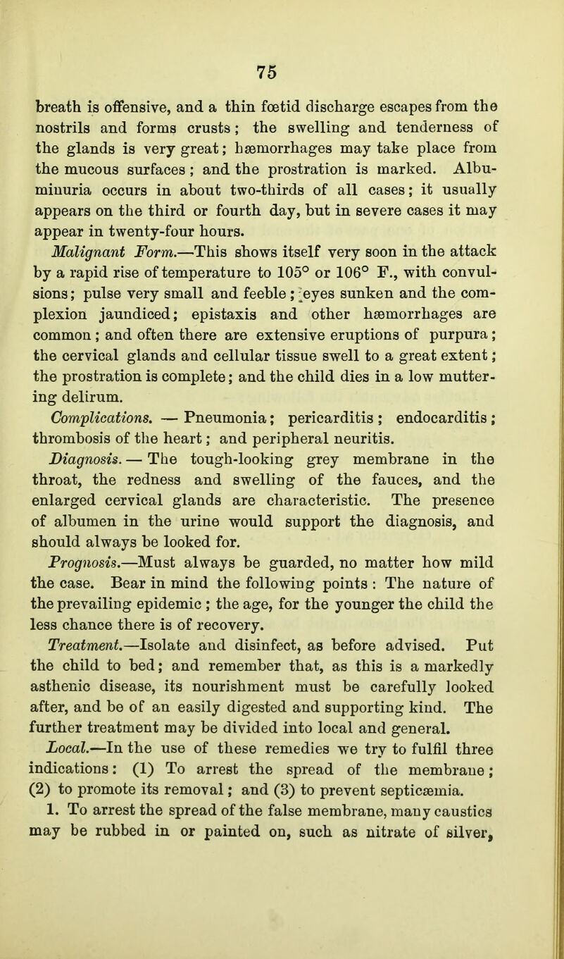 breath is offensive, and a thin foetid discharge escapes from the nostrils and forms crusts; the swelling and tenderness of the glands is very great; haemorrhages may take place from the mucous surfaces; and the prostration is marked. Albu- minuria occurs in about two-thirds of all cases; it usually appears on the third or fourth day, but in severe cases it may appear in twenty-four hours. Malignant Form.—This shows itself very soon in the attack by a rapid rise of temperature to 105° or 106° F., with convul- sions ; pulse very small and feeble; Ayes sunken and the com- plexion jaundiced; epistaxis and other haemorrhages are common; and often there are extensive eruptions of purpura; the cervical glands and cellular tissue swell to a great extent; the prostration is complete; and the child dies in a low mutter- ing delirum. Complications. — Pneumonia; pericarditis ; endocarditis; thrombosis of the heart; and peripheral neuritis. Diagnosis. — The tough-looking grey membrane in the throat, the redness and swelling of the fauces, and the enlarged cervical glands are characteristic. The presence of albumen in the urine would support the diagnosis, and should always be looked for. Prognosis.—Must always be guarded, no matter how mild the case. Bear in mind the following points : The nature of the prevailing epidemic ; the age, for the younger the child the less chance there is of recovery. Treatment.—Isolate and disinfect, as before advised. Put the child to bed; and remember that, as this is a markedly asthenic disease, its nourishment must be carefully looked after, and be of an easily digested and supporting kind. The further treatment may be divided into local and general. Local.—In the use of these remedies we try to fulfil three indications: (1) To arrest the spread of the membrane; (2) to promote its removal; and (3) to prevent septicaemia. 1. To arrest the spread of the false membrane, many caustics may be rubbed in or painted on, such as nitrate of silver,