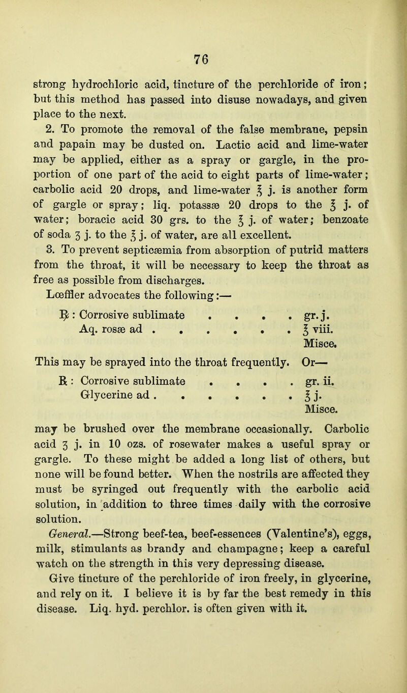 strong hydrochloric acid, tincture of the perchloride of iron; hut this method has passed into disuse nowadays, and given place to the next. 2. To promote the removal of the false membrane, pepsin and papain may be dusted on. Lactic acid and lime-water may be applied, either as a spray or gargle, in the pro- portion of one part of the acid to eight parts of lime-water; carbolic acid 20 drops, and lime-water % j. is another form of gargle or spray; liq. potassse 20 drops to the £ j* of water; boracic acid 30 grs. to the £ j. of water; benzoate of soda 3 j. to the £ j- of water, are all excellent. 3. To prevent septicaemia from absorption of putrid matters from the throat, it will be necessary to keep the throat as free as possible from discharges. Lceffler advocates the following:— Ijfc: Corrosive sublimate . . • . gr.j. Aq. rosae ad 3 viii. Misce. This may be sprayed into the throat frequently. Or— R : Corrosive sublimate . . . . gr. ii. Glycerine ad. . . . . . ^ j. Misce. may be brushed over the membrane occasionally. Carbolic acid 3 j. in 10 ozs. of rosewater makes a useful spray or gargle. To these might be added a long list of others, but none will be found better. When the nostrils are affected they must be syringed out frequently with the carbolic acid solution, in addition to three times daily with the corrosive solution. General.—Strong beef-tea, beef-essences (Valentine’s), eggs, milk, stimulants as brandy and champagne; keep a careful watch on the strength in this very depressing disease. Give tincture of the perchloride of iron freely, in glycerine, and rely on it. I believe it is by far the best remedy in this disease. Liq. hyd. perchlor. is often given with it.