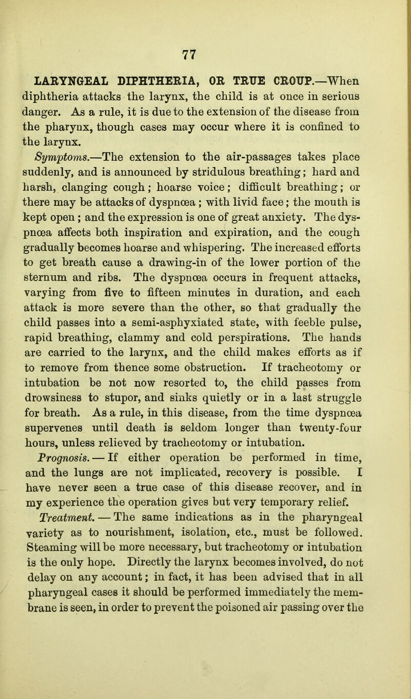 LARYNGEAL DIPHTHERIA, OR TRUE CROUP.—When diphtheria attacks the larynx, the child is at once in serious danger. As a rule, it is due to the extension of the disease from the pharynx, though cases may occur where it is confined to the larynx. Symptoms.—The extension to the air-passages takes place suddenly, and is announced by stridulous breathing; hard and harsh, clanging cough; hoarse voice; difficult breathing; or there may be attacks of dyspnoea ; with livid face; the mouth is kept open; and the expression is one of great anxiety. The dys- pnoea affects both inspiration and expiration, and the cough gradually becomes hoarse and whispering. The increased efforts to get breath cause a drawing-in of the lower portion of the sternum and ribs. The dyspnoea occurs in frequent attacks, varying from five to fifteen minutes in duration, and each attack is more severe than the other, so that gradually the child passes into a semi-asphyxiated state, with feeble pulse, rapid breathing, clammy and cold perspirations. The hands are carried to the larynx, and the child makes efforts as if to remove from thence some obstruction. If tracheotomy or intubation be not now resorted to, the child passes from drowsiness to stupor, and sinks quietly or in a last struggle for breath. As a rule, in this disease, from the time dyspnoea supervenes until death is seldom longer than twenty-four hours, unless relieved by tracheotomy or intubation. Prognosis. — If either operation be performed in time, and the lungs are not implicated, recovery is possible. I have never seen a true case of this disease recover, and in my experience the operation gives but very temporary relief. Treatment. — The same indications as in the pharyngeal variety as to nourishment, isolation, etc., must be followed. Steaming will be more necessary, but tracheotomy or intubation is the only hope. Directly the larynx becomes involved, do not delay on any account; in fact, it has been advised that in all pharyngeal cases it should be performed immediately the mem- brane is seen, in order to prevent the poisoned air passing over the