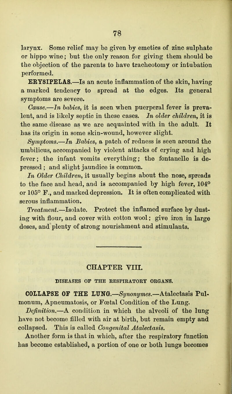 larynx. Some relief may be given by emetics of zinc sulphate or hippo wine; but the only reason for giving them should be the objection of the parents to have tracheotomy or intubation performed. ERYSIPELAS.—Is an acute inflammation of the skin, having a marked tendency to spread at the edges. Its general symptoms are severe. Cause.—In babies, it is seen when puerperal fever is preva- lent, and is likely septic in these cases. In older children, it is the same disease as we are acquainted with in the adult. It has its origin in some skin-wound, however slight. Symptoms.—In Babies, a patch of redness is seen around the umbilicus, accompanied by violent attacks of crying and high fever; the infant vomits everything; the fontanelle is de- pressed ; and slight jaundice is common. In Older Children, it usually begins about the nose, spreads to the face and head, and is accompanied by high fever, 104° or 105° F., and marked depression. It is often complicated with serous inflammation. Treatment.—Isolate. Protect the inflamed surface by dust- ing with flour, and cover with cotton wool; give iron in large doses, and plenty of strong nourishment and stimulants. CHAPTER VIII. DISEASES OP THE RESPIRATORY ORGANS. COLLAPSE OF THE LUNG.—Synonymes.—Atalectasis Pul- monum, Apneumatosis, or Foetal Condition of the Lung. Definition.—A condition in which the alveoli of the lung have not become filled with air at birth, but remain empty and collapsed. This is called Congenital Atalectasis. Another form is that in which, after the respiratory function has become established, a portion of one or both lungs becomes