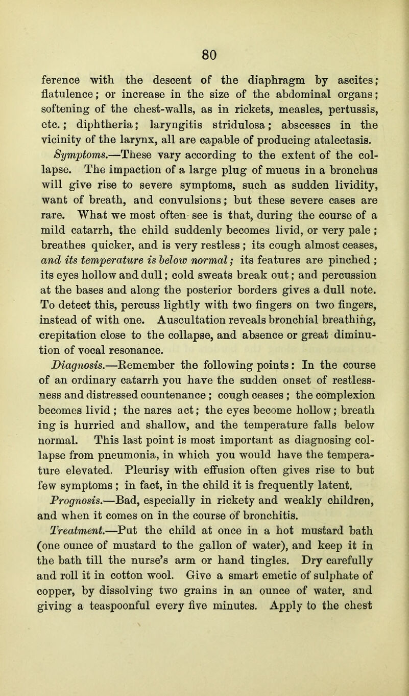 ference with the descent of the diaphragm by ascites; flatulenoe; or increase in the size of the abdominal organs; softening of the chest-walls, as in rickets, measles, pertussis, etc.; diphtheria; laryngitis stridulosa; abscesses in the vicinity of the larynx, all are capable of producing atalectasis. Symptoms.—These vary according to the extent of the col- lapse. The impaction of a large plug of mucus in a bronchus will give rise to severe symptoms, such as sudden lividity, want of breath, and convulsions; but these severe cases are rare. What we most often see is that, during the course of a mild catarrh, the child suddenly becomes livid, or very pale ; breathes quicker, and is very restless ; its cough almost ceases, and its temperature is below normal; its features are pinched ; its eyes hollow and dull; cold sweats break out; and percussion at the bases and along the posterior borders gives a dull note. To detect this, percuss lightly with two fingers on two fingers, instead of with one. Auscultation reveals bronchial breathing, crepitation close to the collapse, and absence or great diminu- tion of vocal resonance. Diagnosis.—Remember the following points: In the course of an ordinary catarrh you have the sudden onset of restless- ness and distressed countenance ; cough ceases ; the complexion becomes livid ; the nares act; the eyes become hollow; breath ing is hurried and shallow, and the temperature falls below normal. This last point is most important as diagnosing col- lapse from pneumonia, in which you would have the tempera- ture elevated. Pleurisy with effusion often gives rise to but few symptoms ; in fact, in the child it is frequently latent. Prognosis.—Bad, especially in rickety and weakly children, and when it comes on in the course of bronchitis. Treatment.—Put the child at once in a hot mustard bath (one ounce of mustard to the gallon of water), and keep it in the bath till the nurse’s arm or hand tingles. Dry carefully and roll it in cotton wool. Give a smart emetic of sulphate of copper, by dissolving two grains in an ounce of water, and giving a teaspoonful every five minutes. Apply to the chest