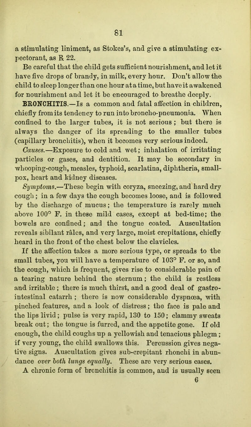 a stimulating liniment, as Stokes’s, and give a stimulating ex- pectorant, as R 22. Be careful that the child gets sufficient nourishment, and let it have five drops of brandy, in milk, every hour. Don’t allow the child to sleep longer than one hour at a time, but have it awakened for nourishment and let it be encouraged to breathe deeply. BRONCHITIS.—Is a common and fatal affection in children, chiefly fromits tendency to run into broncho-pneumonia. When confined to the larger tubes, it is not serious ; but there is always the danger of its spreading to the smaller tubes (capillary bronchitis), when it becomes very serious indeed. Causes.—Exposure to cold and wet; inhalation of irritating particles or gases, and dentition. It may be secondary in whooping-cough, measles, typhoid, scarlatina, diphtheria, small- pox, heart and kidney diseases. Symptoms.—These begin with coryza, sneezing, and hard dry cough ; in a few days the cough becomes loose, and is followed by the discharge of mucus; the temperature is rarely much above 100° F. in these mild cases, except at bed-time; the bowels are confined; and the tongue coated. Auscultation reveals sibilant rales, and very large, moist crepitations, chiefly heard in the front of the chest below the clavicles. If the affection takes a more serious type, or spreads to the small tubes, you will have a temperature of 103° F. or so, and the cough, which is frequent, gives rise to considerable pain of a tearing nature behind the sternum; the child is restless and irritable ; there is much thirst, and a good deal of gastro- intestinal catarrh ; there is now considerable dyspnoea, with pinched features, and a look of distress; the face is pale and the lips livid; pulse is very rapid, 130 to 150; clammy sweats break out; the tongue is furred, and the appetite gone. If old enough, the child coughs up a yellowish and tenacious phlegm; if very young, the child swallows this. Percussion gives nega- tive signs. Auscultation gives sub-crepitant rhonchi in abun- dance over both lungs equally. These are very serious cases. A chronic form of bronchitis is common, and is usually seen 6