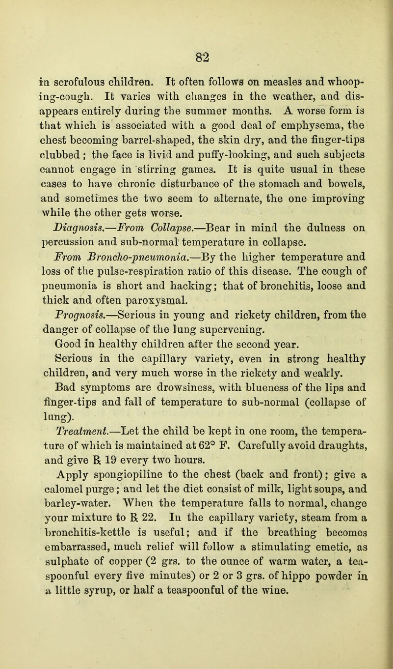 in scrofulous children. It often follows on measles and whoop- ing-cough. It varies with changes in the weather, and dis- appears entirely during the summer months. A worse form is that which is associated with a good deal of emphysema, the chest becoming barrel-shaped, the skin dry, and the finger-tips clubbed ; the face is livid and puffy-looking, and such subjects cannot engage in stirring games. It is quite usual in these cases to have chronic disturbance of the stomach and bowels, and sometimes the two seem to alternate, the one improving while the other gets worse. Diagnosis.—From Collapse.—Bear in mind the dulness on percussion and sub-normal' temperature in collapse. From Broncho-pneumonia.—By the higher temperature and loss of the pulse-respiration ratio of this disease. The cough of pneumonia is short and hacking; that of bronchitis, loose and thick and often paroxysmal. Prognosis.—Serious in young and rickety children, from the danger of collapse of the lung supervening. Good in healthy children after the second year. Serious in the capillary variety, even in strong healthy children, and very much worse in the rickety and weakly. Bad symptoms are drowsiness, with blueness of the lips and finger-tips and fall of temperature to sub-normal (collapse of lung). Treatment.—Let the child be kept in one room, the tempera- ture of which is maintained at 62° F. Carefully avoid draughts, and give R 19 every two hours. Apply spongiopiline to the chest (back and front); give a calomel purge; and let the diet consist of milk, light soups, and barley-water. When the temperature falls to normal, change your mixture to R 22. In the capillary variety, steam from a bronchitis-kettle is useful; and if the breathing becomes embarrassed, much relief will follow a stimulating emetic, as sulphate of copper (2 grs. to the ounce of warm water, a tea- spoonful every five minutes) or 2 or 3 grs. of hippo powder in a little syrup, or half a teaspoonful of the wine.