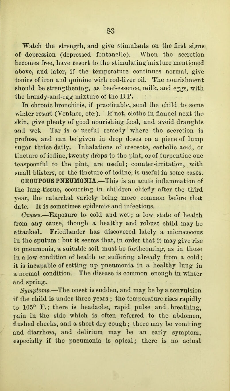 S3 Watch the strength, and give stimulants on the first signs of depression (depressed fontanelle). When the secretion becomes free, have resort to the stimulating'mixture mentioned above, and later, if the temperature continues normal, give tonics of iron and quinine with cod-liver oil. The nourishment should be strengthening, as beef-essence, milk, and eggs, with the brandy-and-egg mixture of the B.P. In chronic bronchitis, if practicable, send the child to some winter resort (Ventnor, etc.). If not, clothe in flannel next the skin, give plenty of good nourishing food, and avoid draughts and wet. Tar is a useful remedy where the secretion is profuse, and can be given in drop doses on a piece of lump sugar thrice daily. Inhalations of creosote, carbolic acid, or tincture of iodine, twenty drops to the pint, or of turpentine one teaspoonful to the pint, are useful; counter-irritation, with small blisters, or the tincture of iodine, is useful in some cases. CROUPOUS PNEUMONIA.—This is an acute inflammation of the lung-tissue, occurring in children chiefly after the third year, the catarrhal variety being more common before that date. It is sometimes epidemic and infectious. Causes.—Exposure to cold and wet; a low state of health from any cause, though a healthy and robust child may be attacked. Friedlander has discovered lately a micrococcus in the sputum ; but it seems that, in order that it may give rise to pneumonia, a suitable soil must be forthcoming, as in those in a low condition of health or suffering already from a cold; it is incapable of setting up pneumonia in a healthy lung in a normal condition. The disease is common enough in winter and spring. Symptoms.—The onset is sudden, and may be by a convulsion if the child is under three years ; the temperature rises rapidly to 105° F.; there i3 headache, rapid pulse and breathing, pain in the side which is often referred to the abdomen, flushed cheeks, and a short dry cough; there may be vomiting and diarrhoea, and delirium may be an early symptom, especially if the pneumonia is apical; there is no actual