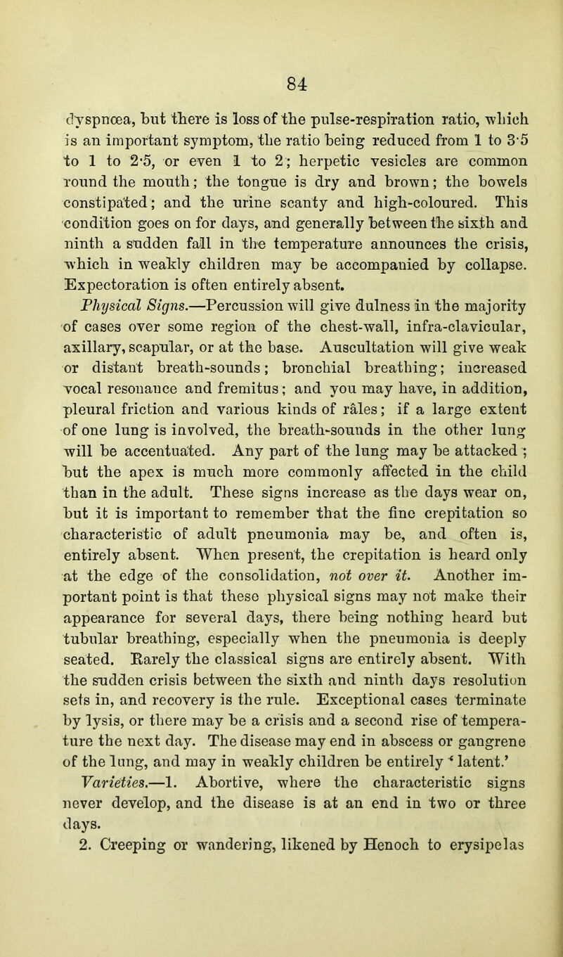 dyspnoea, but there is loss of the pulse-respiration ratio, wliieh is an important symptom, the ratio being reduced from 1 to 35 to 1 to 2‘5, or even 1 to 2; herpetic vesicles are common round the mouth; the tongue is dry and brown; the bowels constipated ; and the urine scanty and high-coloured. This condition goes on for days, and generally between the sixth and ninth a sudden fall in the temperature announces the crisis, which in weakly children may be accompanied by collapse. Expectoration is often entirely absent. Physical Signs.—Percussion will give dulness in the majority of cases over some region of the chest-wall, infra-clavicular, axillary, scapular, or at the base. Auscultation will give weak or distant breath-sounds; bronchial breathing; increased vocal resonance and fremitus; and you may have, in addition, pleural friction and various kinds of rales; if a large extent of one lung is involved, the breath-sounds in the other lung will be accentuated. Any part of the lung may be attacked ; but the apex is much more commonly affected in the child than in the adult. These signs increase as the days wear on, but it is important to remember that the fine crepitation so characteristic of adult pneumonia may be, and often is, entirely absent. When present, the crepitation is heard only at the edge of the consolidation, not over it. Another im- portant point is that these physical signs may not make their appearance for several days, there being nothing heard but tubular breathing, especially when the pneumonia is deeply seated. Rarely the classical signs are entirely absent. With the sudden crisis between the sixth and ninth days resolution sets in, and recovery is the rule. Exceptional cases terminate by lysis, or there may be a crisis and a second rise of tempera- ture the next day. The disease may end in abscess or gangrene of the lung, and may in weakly children be entirely * latent.’ Varieties.—1. Abortive, where the characteristic signs never develop, and the disease is at an end in two or three days. 2. Creeping or wandering, likened by Henoch to erysipelas