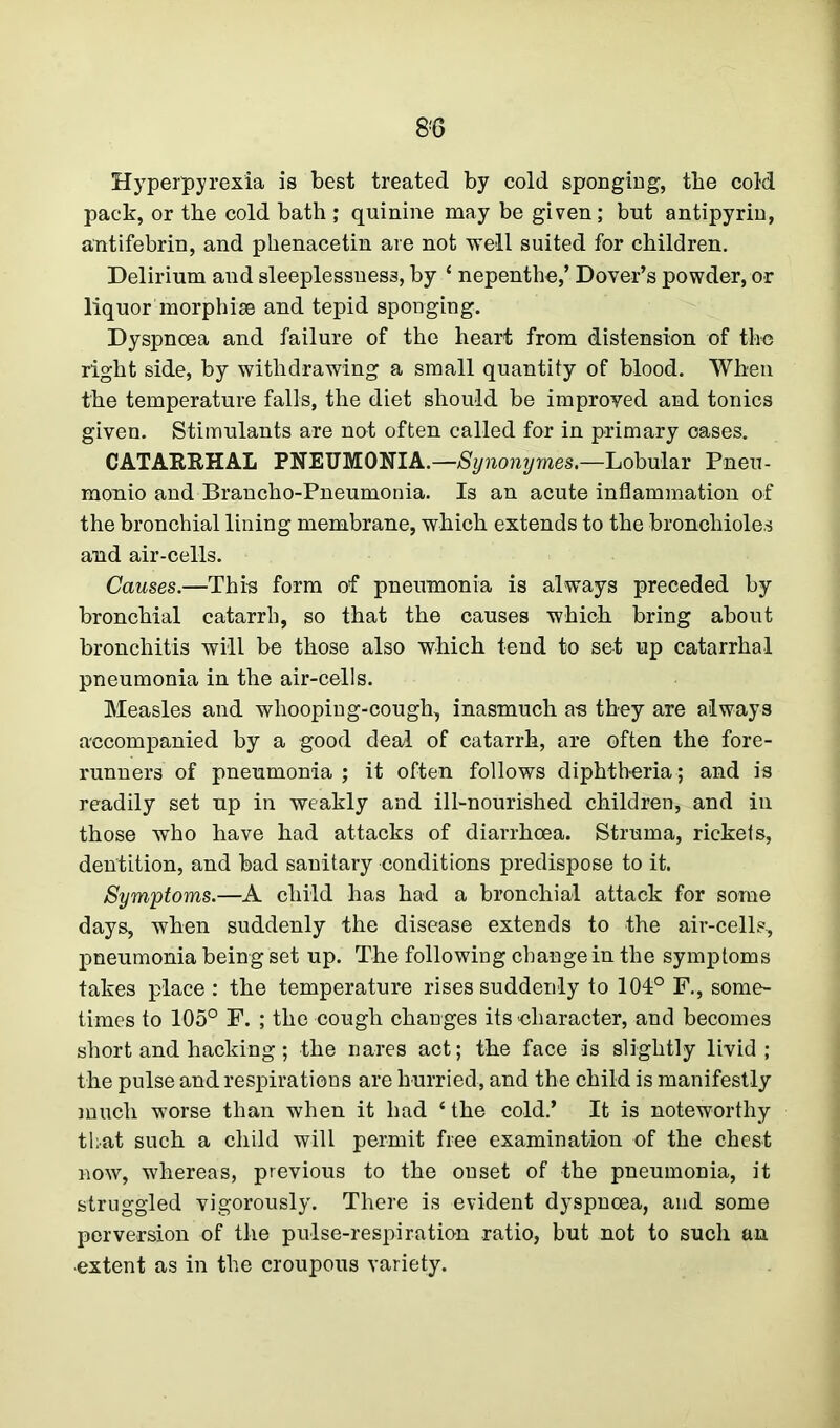 Hyperpyrexia is best treated by cold sponging, the cold pack, or tbe cold bath ; quinine may be given; but antipyrin, antifebrin, and phenacetin are not well suited for children. Delirium and sleeplessness, by ‘ nepenthe,’ Dover’s powder, or liquor morphise and tepid sponging. Dyspnoea and failure of the heart from distension of the right side, by withdrawing a small quantity of blood. When the temperature falls, the diet should be improved and tonics given. Stimulants are not often called for in primary oases. CATARRHAL PNEUMONIA.—Synonymes.—Lobular Pneu- monio and Brancho-Pneumonia. Is an acute inflammation of the bronchial lining membrane, which extends to the bronchioles and air-cells. Causes.—This form of pneumonia is always preceded by bronchial catarrh, so that the causes which bring about bronchitis will be those also which tend to set up catarrhal pneumonia in the air-cells. Measles and whooping-cough, inasmuch a-s they are always accompanied by a good deal of catarrh, are often the fore- runners of pneumonia ; it often follows diphtheria; and is readily set up in weakly and ill-nourished children, and in those who have had attacks of diarrhoea. Struma, rickets, dentition, and bad sanitary conditions predispose to it. Symptoms.—A child has had a bronchial attack for some days, when suddenly the disease extends to the air-cells, pneumonia being set up. The following change in the symptoms takes place : the temperature rises suddenly to 101° F., some- times to 105° F. ; the cough changes its character, and becomes short and hacking; the nares act; the face is slightly livid; the pulse and respirations are hurried, and the child is manifestly much worse than when it had ‘ the cold.’ It is noteworthy that such a child will permit free examination of the chest now, whereas, previous to the onset of the pneumonia, it struggled vigorously. There is evident dyspnoea, and some perversion of the pulse-respiration ratio, but not to such an extent as in the croupous variety.