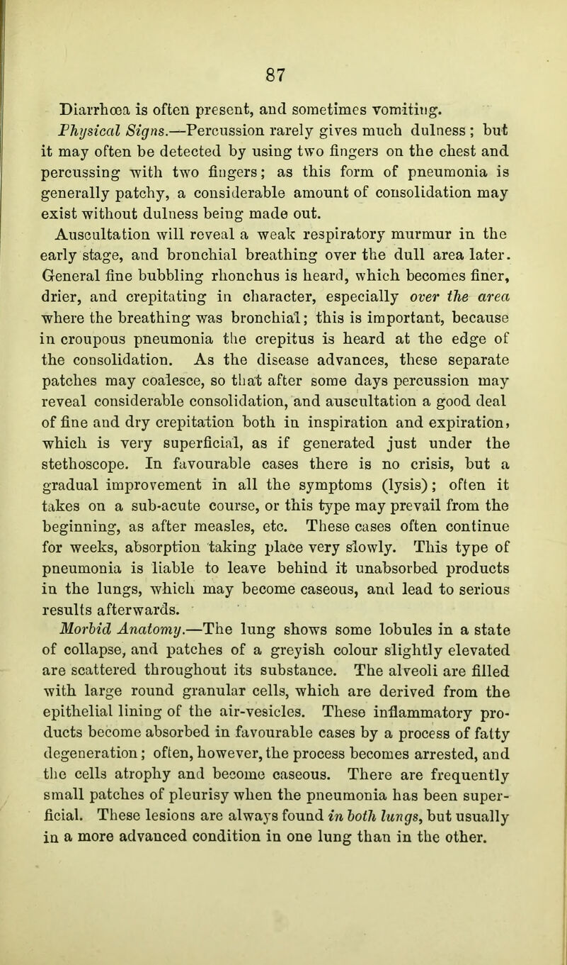 Diarrhoea is often present, and sometimes vomiting. Physical Signs.—Percussion rarely gives much dulness ; but it may often be detected by using two fingers on the chest and percussing with two fingers; as this form of pneumonia is generally patchy, a considerable amount of consolidation may exist without dulness being made out. Auscultation will reveal a weak respiratory murmur in the early stage, and bronchial breathing over the dull area later. General fine bubbling rhonchus is heard, which becomes finer, drier, and crepitating in character, especially over the area where the breathing was bronchial; this is important, because in croupous pneumonia the crepitus is heard at the edge of the consolidation. As the disease advances, these separate patches may coalesce, so that after some days percussion may reveal considerable consolidation, and auscultation a good deal of fine and dry crepitation both in inspiration and expiration, which is very superficial, as if generated just under the stethoscope. In favourable cases there is no crisis, but a gradual improvement in all the symptoms (lysis); often it takes on a sub-acute course, or this type may prevail from the beginning, as after measles, etc. These cases often continue for weeks, absorption taking place very slowly. This type of pneumonia is liable to leave behind it unabsorbed products in the lungs, which may become caseous, and lead to serious results afterwards. Morbid Anatomy.—The lung shows some lobules in a state of collapse, and patches of a greyish colour slightly elevated are scattered throughout its substance. The alveoli are filled with large round granular cells, which are derived from the epithelial lining of the air-vesicles. These inflammatory pro- ducts become absorbed in favourable cases by a process of fatty degeneration; often, however, the process becomes arrested, and the cells atrophy and become caseous. There are frequently small patches of pleurisy when the pneumonia has been super- ficial. These lesions are always found in both lungs, but usually in a more advanced condition in one lung than in the other.