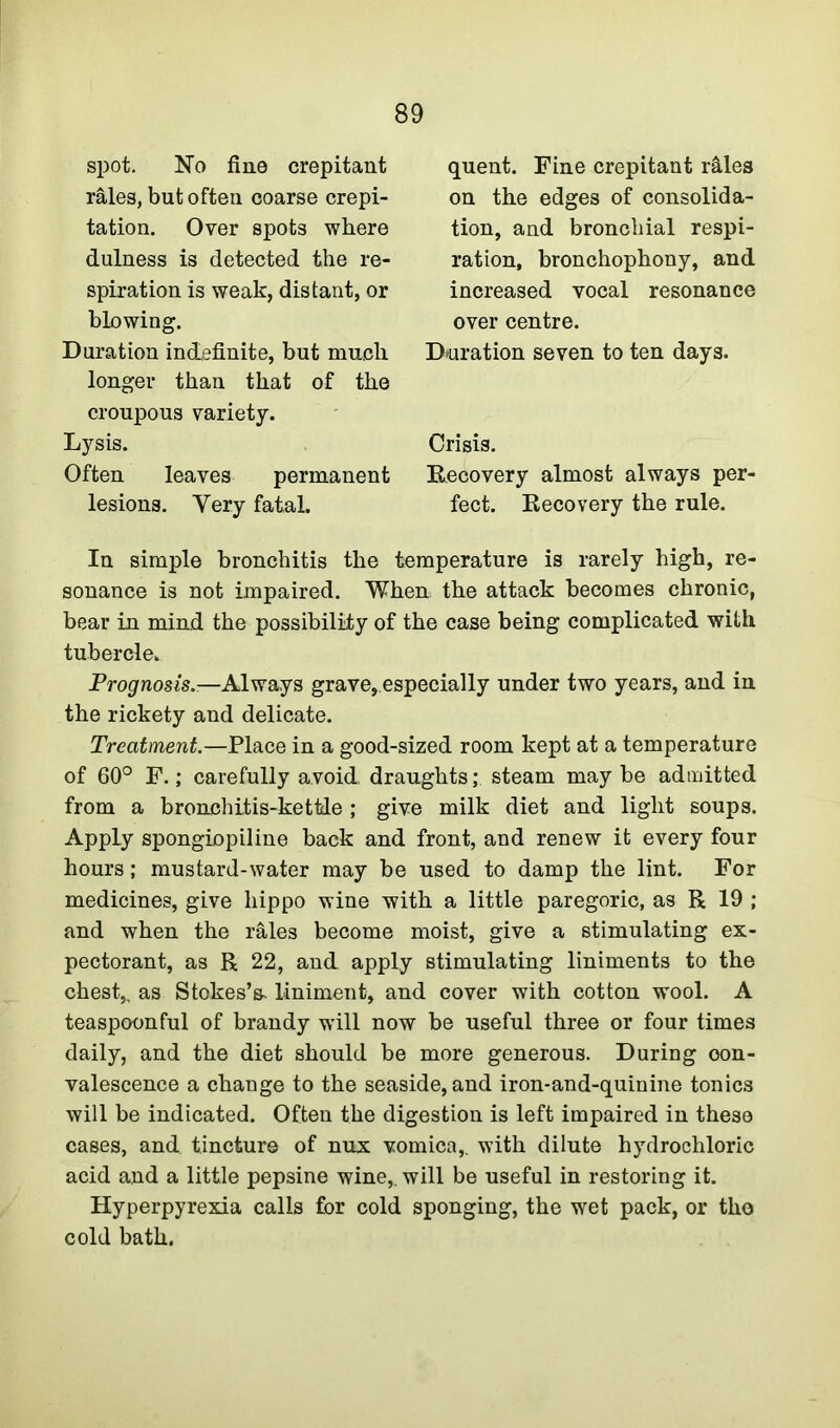 spot. No fine crepitant rales, but often coarse crepi- tation. Over spots where dulness is detected the re- spiration is weak, distant, or blowing. Duration indefinite, but much longer than that of the croupous variety. Lysis. Often leaves permanent lesions. Yery fatal. quent. Fine crepitant r&les on the edges of consolida- tion, and bronchial respi- ration, bronchophony, and increased vocal resonance over centre. Duration seven to ten days. Crisis. Recovery almost always per- fect. Recovery the rule. In simple bronchitis the temperature is rarely high, re- sonance is not impaired. When the attack becomes chronic, bear in mind the possibility of the case being complicated with tubercle. Prognosis— Always grave,especially under two years, and in the rickety and delicate. Treatment.—Place in a good-sized room kept at a temperature of 60° F.; carefully avoid, draughts; steam maybe admitted from a bronchitis-kettle ; give milk diet and light soups. Apply spongiopiline back and front, and renew it every four hours; mustard-water may be used to damp the lint. For medicines, give hippo wine with a little paregoric, as R 19 ; and when the rales become moist, give a stimulating ex- pectorant, as R 22, and apply stimulating liniments to the chest,, as Stokes’s- liniment, and cover with cotton wool. A teaspoonful of brandy will now be useful three or four times daily, and the diet should be more generous. During con- valescence a change to the seaside, and iron-and-quinine tonics will be indicated. Often the digestion is left impaired in these cases, and tincture of nux vomica,, with dilute hydrochloric acid and a little pepsine wine,, will be useful in restoring it. Hyperpyrexia calls for cold sponging, the wet pack, or tho cold bath.