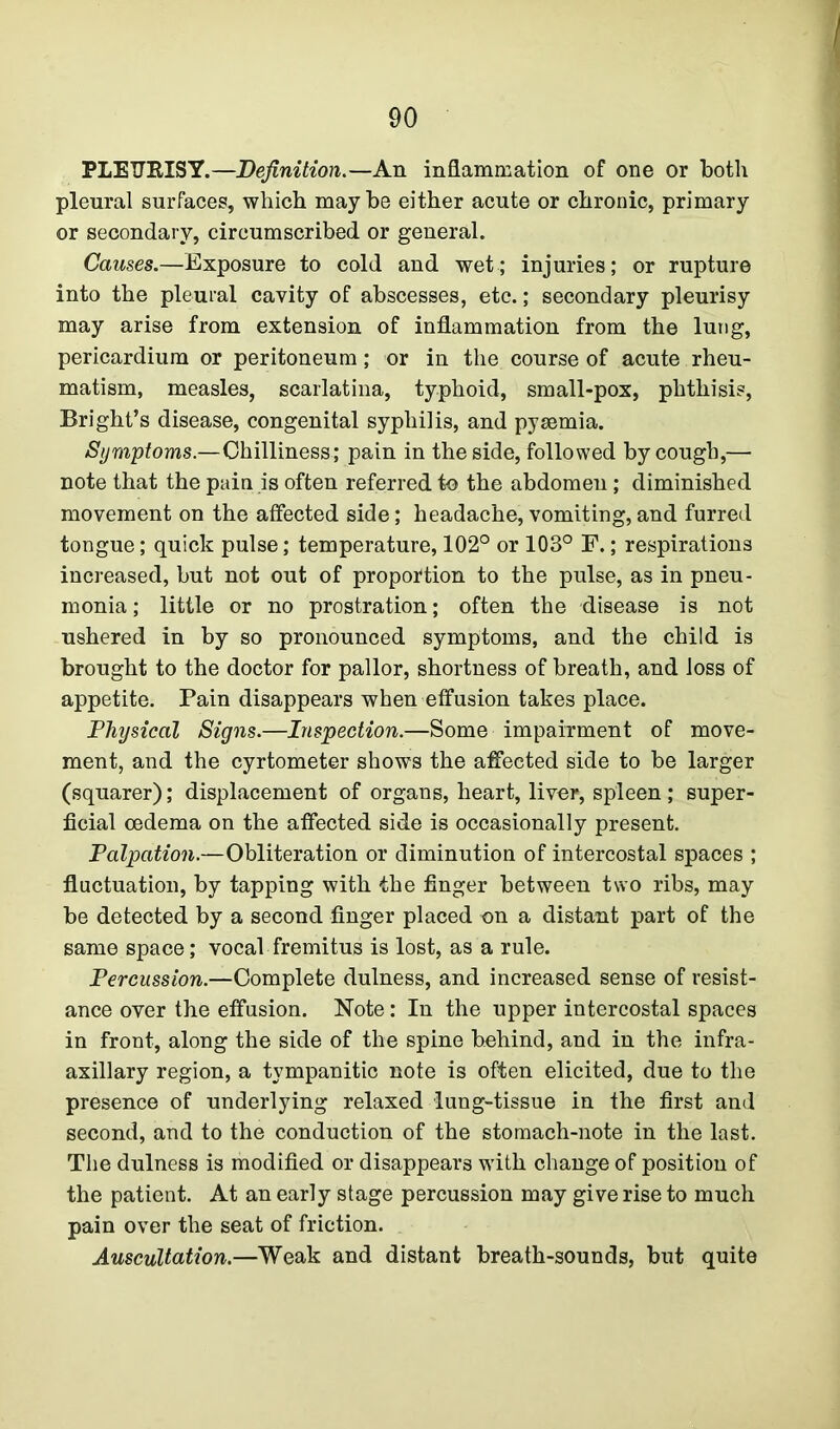 PLEURISY.—Definition.—An inflammation of one or both pleural surfaces, which maybe either acute or chronic, primary or secondary, circumscribed or general. Causes.—Exposure to cold and wet; injuries; or rupture into the pleural cavity of abscesses, etc.; secondary pleurisy may arise from extension of inflammation from the lung, pericardium or peritoneum; or in the course of acute rheu- matism, measles, scarlatina, typhoid, small-pox, phthisis, Bright’s disease, congenital syphilis, and pyaemia. Symptoms.—Chilliness; pain in the side, followed by cough,— note that the pain is often referred to the abdomen; diminished movement on the affected side; headache, vomiting, and furred tongue; quick pulse; temperature, 102° or 103° F.; respirations increased, but not out of proportion to the pulse, as in pneu- monia ; little or no prostration; often the disease is not ushered in by so pronounced symptoms, and the child is brought to the doctor for pallor, shortness of breath, and loss of appetite. Pain disappears when effusion takes place. Physical Signs.—Inspection.—Some impairment of move- ment, and the cyrtometer shows the affected side to be larger (squarer); displacement of organs, heart, liver, spleen; super- ficial oedema on the affected side is occasionally present. Palpation.—Obliteration or diminution of intercostal spaces ; fluctuation, by tapping with the finger between two ribs, may be detected by a second finger placed on a distant part of the same space; vocal fremitus is lost, as a rule. Percussion.—Complete dulness, and increased sense of resist- ance over the effusion. Note: In the upper intercostal spaces in front, along the side of the spine behind, and in the infra - axillary region, a tympanitic note is often elicited, due to the presence of underlying relaxed lung-tissue in the first and second, and to the conduction of the stomach-note in the last. The dulness is modified or disappears with change of position of the patient. At an early stage percussion may give rise to much pain over the seat of friction. Auscultation.—Weak and distant breath-sounds, but quite