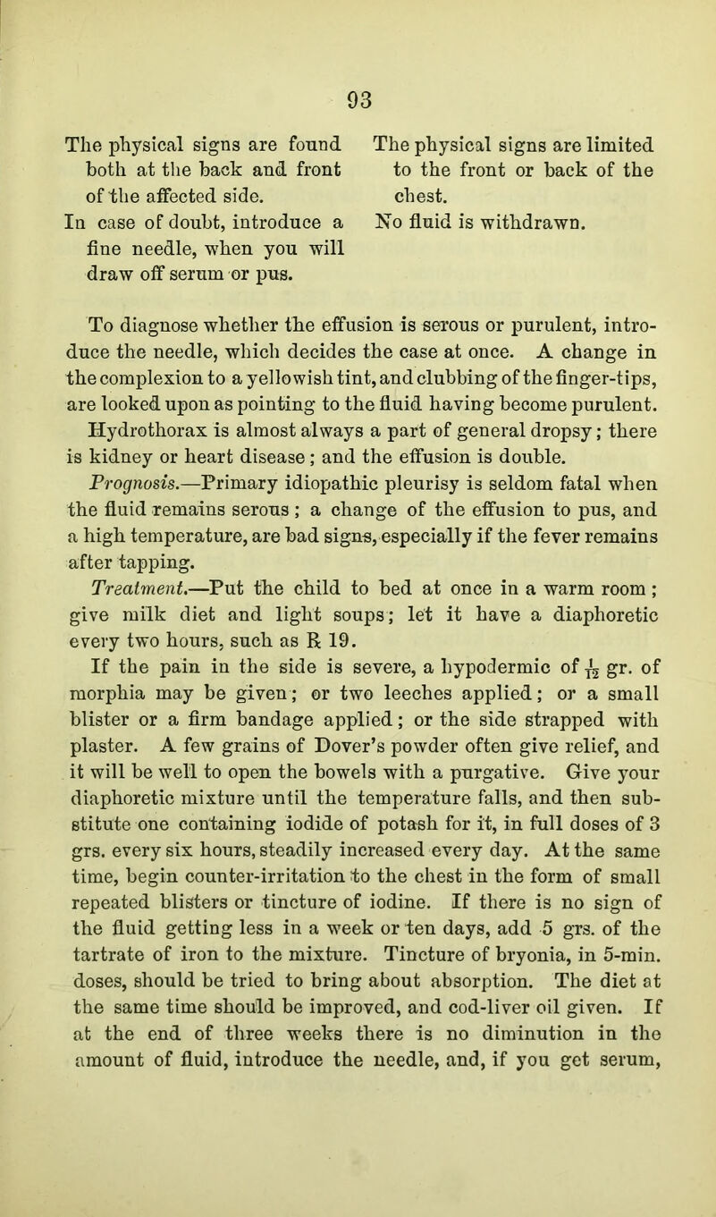 The physical signs are found The physical signs are limited In case of doubt, introduce a No fluid is withdrawn, fine needle, when you will draw off serum or pus. To diagnose whether the effusion is serous or purulent, intro- duce the needle, which decides the case at once. A change in the complexion to a yellowish tint, and clubbing of the finger-tips, are looked upon as pointing to the fluid having become purulent. Hydrothorax is almost always a part of general dropsy; there is kidney or heart disease; and the effusion is double. Prognosis.—Primary idiopathic pleurisy is seldom fatal when the fluid remains serous ; a change of the effusion to pus, and a high temperature, are bad signs, especially if the fever remains after tapping. Treatment.—Put the child to bed at once in a warm room ; give milk diet and light soups; let it have a diaphoretic every two hours, such as R 19. If the pain in the side is severe, a hypodermic of ^ gr. of morphia may be given; or two leeches applied; or a small blister or a firm bandage applied; or the side strapped with plaster. A few grains of Dover’s powder often give relief, and it will be well to open the bowels with a purgative. Give your diaphoretic mixture until the temperature falls, and then sub- stitute one containing iodide of potash for it, in full doses of 3 grs. every six hours, steadily increased every day. At the same time, begin counter-irritation to the chest in the form of small repeated blisters or tincture of iodine. If there is no sign of the fluid getting less in a week or ten days, add 5 grs. of the tartrate of iron to the mixture. Tincture of bryonia, in 5-min. doses, should be tried to bring about absorption. The diet at the same time should be improved, and cod-liver oil given. If at the end of three weeks there is no diminution in the amount of fluid, introduce the needle, and, if you get serum, both at the back and front of the affected side. to the front or back of the chest.