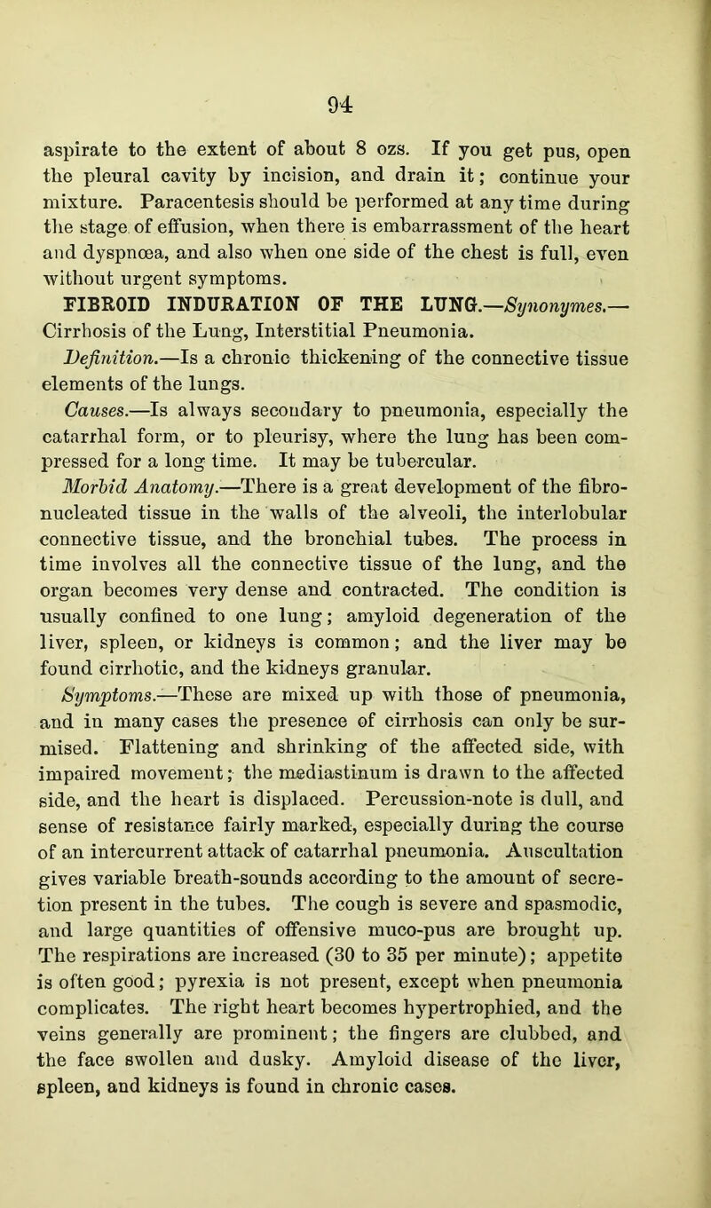 aspirate to the extent of about 8 ozs. If you get pus, open the pleural cavity by incision, and drain it; continue your mixture. Paracentesis should be performed at any time during the stage, of effusion, when there is embarrassment of the heart and dyspnoea, and also when one side of the chest is full, even without urgent symptoms. FIBROID INDURATION OF THE LUNG.—Synonymes.— Cirrhosis of the Lung, Interstitial Pneumonia. Definition.—Is a chronic thickening of the connective tissue elements of the lungs. Causes.—Is always secondary to pneumonia, especially the catarrhal form, or to pleurisy, where the lung has been com- pressed for a long time. It may be tubercular. Morbid Anatomy.-—There is a great development of the fibro- nucleated tissue in the walls of the alveoli, the interlobular connective tissue, and the bronchial tubes. The process in time involves all the connective tissue of the lung, and the organ becomes very dense and contracted. The condition is usually confined to one lung; amyloid degeneration of the liver, spleen, or kidneys is common; and the liver may be found cirrhotic, and the kidneys granular. Symptoms.—These are mixed up with those of pneumonia, and in many cases the presence of cirrhosis can only be sur- mised. Flattening and shrinking of the affected side, with impaired movement; the mediastinum is drawn to the affected side, and the heart is displaced. Percussion-note is dull, and sense of resistance fairly marked, especially during the course of an intercurrent attack of catarrhal pneumonia. Auscultation gives variable breath-sounds according to the amount of secre- tion present in the tubes. The cough is severe and spasmodic, and large quantities of offensive muco-pus are brought up. The respirations are increased (30 to 35 per minute); appetite is often good; pyrexia is not present, except when pneumonia complicates. The right heart becomes hypertrophied, and the veins generally are prominent; the fingers are clubbed, and the face swollen and dusky. Amyloid disease of the liver, spleen, and kidneys is found in chronic cases.