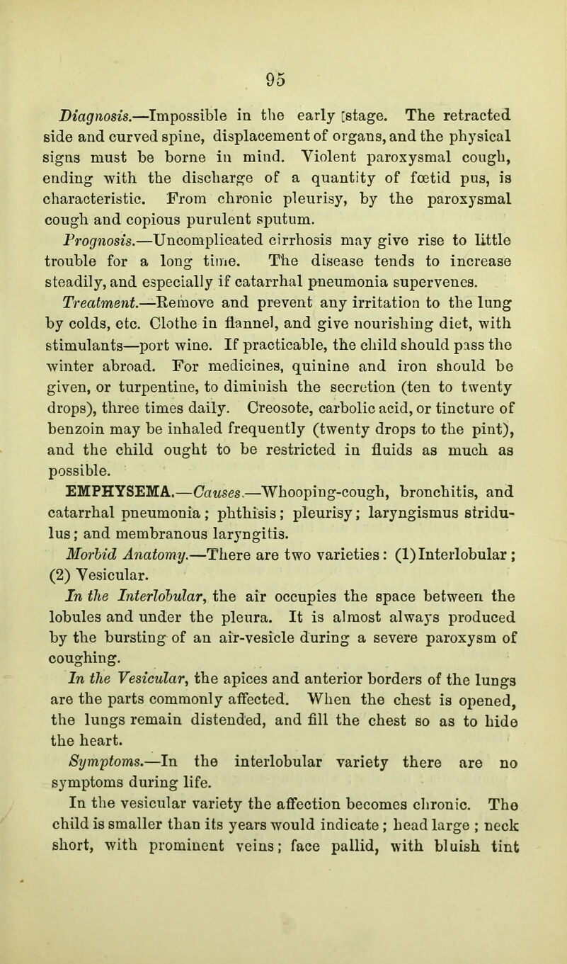 Diagnosis.—Impossible in the early [stage. The retracted side and curved spine, displacement of organs, and the physical signs must be borne in mind. Violent paroxysmal cough, ending with the discharge of a quantity of foetid pus, is characteristic. From chronic pleurisy, by the paroxysmal cough and copious purulent sputum. Prognosis.—Uncomplicated cirrhosis may give rise to little trouble for a long time. The disease tends to increase steadily, and especially if catarrhal pneumonia supervenes. Treatment.—Remove and prevent any irritation to the lung by colds, etc. Clothe in flannel, and give nourishing diet, with stimulants—port wine. If practicable, the child should pass the winter abroad. For medicines, quinine and iron should be given, or turpentine, to diminish the secretion (ten to twenty drops), three times daily. Creosote, carbolic acid, or tincture of benzoin may be inhaled frequently (twenty drops to the pint), and the child ought to be restricted in fluids as much as possible. EMPHYSEMA.—Causes.—Whooping-cough, bronchitis, and catarrhal pneumonia ; phthisis; pleurisy; laryngismus stridu- lus ; and membranous laryngitis. Morbid Anatomy.—There are two varieties: (1) Interlobular ; (2) Vesicular. In the Interlobular, the air occupies the space between the lobules and under the pleura. It is almost always produced by the bursting of an air-vesicle during a severe paroxysm of coughing. In the Vesicular, the apices and anterior borders of the lungs are the parts commonly affected. When the chest is opened, the lungs remain distended, and fill the chest so as to hide the heart. Symptoms.—In the interlobular variety there are no symptoms during life. In the vesicular variety the affection becomes chronic. The child is smaller than its years would indicate ; head large ; neck short, with prominent veins; face pallid, with bluish tint