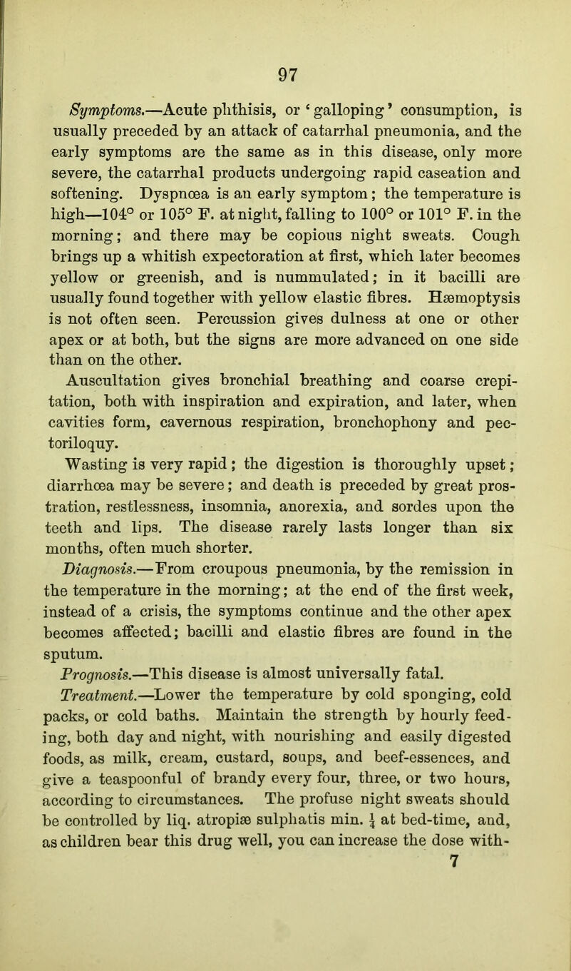 Symptoms.—Acute phthisis, or * galloping * consumption, is usually preceded by an attack of catarrhal pneumonia, and the early symptoms are the same as in this disease, only more severe, the catarrhal products undergoing rapid caseation and softening. Dyspnoea is an early symptom; the temperature is high—104° or 105° F. at night, falling to 100° or 101° F. in the morning; and there may be copious night sweats. Cough brings up a whitish expectoration at first, which later becomes yellow or greenish, and is nummulated; in it bacilli are usually found together with yellow elastic fibres. Haemoptysis is not often seen. Percussion gives dulness at one or other apex or at both, but the signs are more advanced on one side than on the other. Auscultation gives bronchial breathing and coarse crepi- tation, both with inspiration and expiration, and later, when cavities form, cavernous respiration, bronchophony and pec- toriloquy. Wasting is very rapid ; the digestion is thoroughly upset; diarrhoea may be severe; and death is preceded by great pros- tration, restlessness, insomnia, anorexia, and sordes upon the teeth and lips. The disease rarely lasts longer than six months, often much shorter. Diagnosis.—From croupous pneumonia, by the remission in the temperature in the morning; at the end of the first week, instead of a crisis, the symptoms continue and the other apex becomes affected; bacilli and elastic fibres are found in the sputum. Prognosis.—This disease is almost universally fatal. Treatment.—Lower the temperature by cold sponging, cold packs, or cold baths. Maintain the strength by hourly feed- ing, both day and night, with nourishing and easily digested foods, as milk, cream, custard, soups, and beef-essences, and give a teaspoonful of brandy every four, three, or two hours, according to circumstances. The profuse night sweats should be controlled by liq. atropise sulpliatis min. \ at bed-time, and, as children bear this drug well, you can increase the dose with- 7