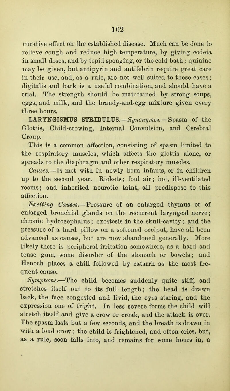curative effect on the established disease. Much can be done to relieve cough and reduce high temperature, by giving codeia in small doses, and by tepid sponging, or the cold bath; quinine may be given, but antipyrin and antifebrin require great care in their use, and, as a rule, are not well suited to these cases; digitalis and bark is a useful combination, and should have a trial. The strength should be maintained by strong soups, eggs, and milk, and the brandy-and-egg mixture given every three hours. LARYNGISMUS STRIDULUS.—Synonymes.—Spasm of the Glottis, Child-crowing, Internal Convulsion, and Cerebral Croup. This is a common affection, consisting of spasm limited to the respiratory muscles, which affects the glottis alone, or spreads to the diaphragm and other respiratory muscles. Causes.—Is met with in newly born infants, or in children up to the second year. Rickets; foul air; hot, ill-ventilated rooms; and inherited neurotic taint, all predispose to this affection. Exciting Causes.—Pressure of an enlarged thymus or of enlarged bronchial glands on the recurrent laryngeal nerve; chronic hydrocephalus; exostosis in the skull-cavity; and the pressure of a hard pillow on a softened occiput, have all been advanced as causes, but are now abandoned generally. More likely there is peripheral irritation somewhere, as a hard and tense gum, some disorder of the stomach or bowels; and Henoch places a chill followed by catarrh as the most fre- quent cause. Symptoms.—The child becomes suddenly quite stiff, and stretches itself out to its full length; the head is drawn back, the face congested and livid, the eyes staring, and the expression one of fright. In less severe forms the child will stretch itself and give a crow or croak, and the attack is over. The spasm lasts but a few seconds, and the breath is drawn in wit.a a loud crow; the child is frightened, and often cries, but, as a rule, soon falls into, and remains for some hours in, a