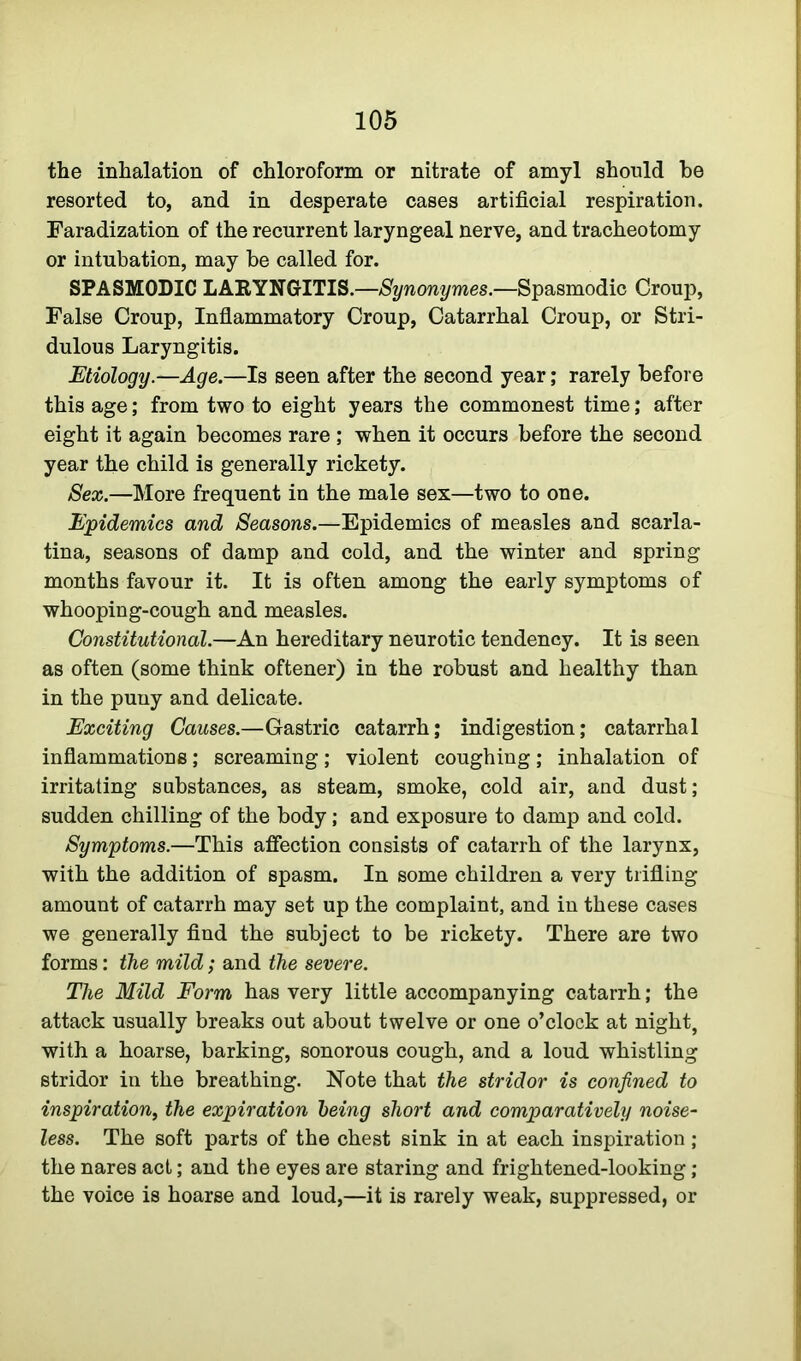 the inhalation of chloroform or nitrate of amyl should be resorted to, and in desperate cases artificial respiration. Faradization of the recurrent laryngeal nerve, and tracheotomy or intubation, may be called for. SPASMODIC LARYNGITIS.—Synonymes.—Spasmodic Croup, False Croup, Inflammatory Croup, Catarrhal Croup, or Stri- dulous Laryngitis. Etiology.—Age.—Is seen after the second year; rarely before this age; from two to eight years the commonest time; after eight it again becomes rare ; when it occurs before the second year the child is generally rickety. Sex.—More frequent in the male sex—two to one. Epidemics and Seasons.—Epidemics of measles and scarla- tina, seasons of damp and cold, and the winter and spring months favour it. It is often among the early symptoms of whooping-cough and measles. Constitutional.—An hereditary neurotic tendency. It is seen as often (some think oftener) in the robust and healthy than in the puny and delicate. Exciting Causes.—Gastric catarrh; indigestion; catarrhal inflammations; screaming; violent coughing; inhalation of irritating substances, as steam, smoke, cold air, and dust; sudden chilling of the body; and exposure to damp and cold. Symptoms.—This affection consists of catarrh of the larynx, with the addition of spasm. In some children a very trifling amount of catarrh may set up the complaint, and in these cases we generally find the subject to be rickety. There are two forms: the mild; and the severe. The Mild Form has very little accompanying catarrh; the attack usually breaks out about twelve or one o’clock at night, with a hoarse, barking, sonorous cough, and a loud whistling stridor in the breathing. Note that the stridor is confined to inspiration, the expiration being short and comparatively noise- less. The soft parts of the chest sink in at each inspiration; the nares act; and the eyes are staring and frightened-looking ; the voice is hoarse and loud,—it is rarely weak, suppressed, or