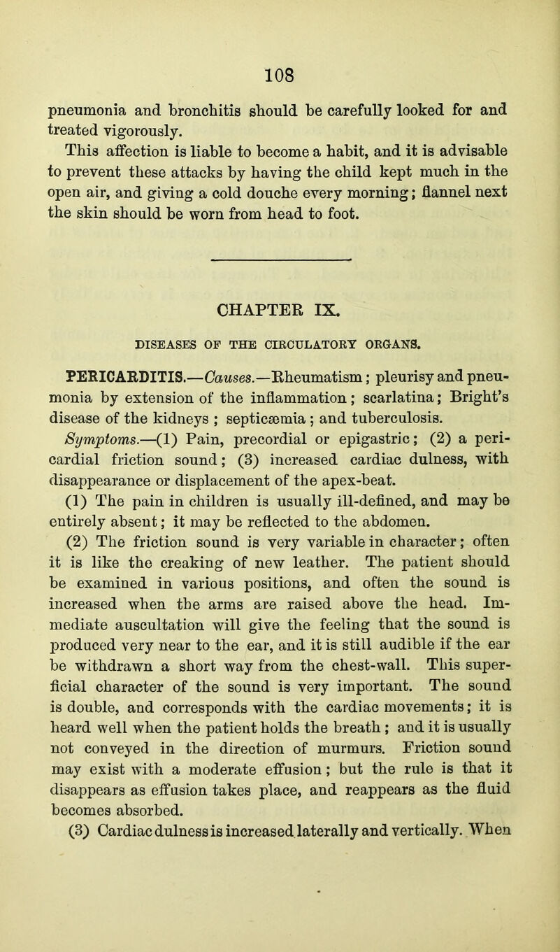 pneumonia and bronchitis should be carefully looked for and treated vigorously. This affection is liable to become a habit, and it is advisable to prevent these attacks by having the child kept much in the open air, and giving a cold douche every morning; flannel next the skin should be worn from head to foot. CHAPTER IX. DISEASES OF THE CIRCULATORY ORGANS. PERICARDITIS.—Causes.—Rheumatism; pleurisy and pneu- monia by extension of the inflammation; scarlatina; Bright’s disease of the kidneys ; septicaemia ; and tuberculosis. Symptoms.—(1) Pain, precordial or epigastric; (2) a peri- cardial friction sound; (3) increased cardiac dulness, with disappearance or displacement of the apex-beat. (1) The pain in children is usually ill-defined, and may be entirely absent; it may be reflected to the abdomen. (2) The friction sound is very variable in character; often it is like the creaking of new leather. The patient should be examined in various positions, and often the sound is increased when the arms are raised above the head. Im- mediate auscultation will give the feeling that the sound is produced very near to the ear, and it is still audible if the ear be withdrawn a short way from the chest-wall. This super- ficial character of the sound is very important. The sound is double, and corresponds with the cardiac movements; it is heard well when the patient holds the breath; and it is usually not conveyed in the direction of murmurs. Friction sound may exist with a moderate effusion; but the rule is that it disappears as effusion takes place, and reappears as the fluid becomes absorbed. (3) Cardiac dulness is increased laterally and vertically. When