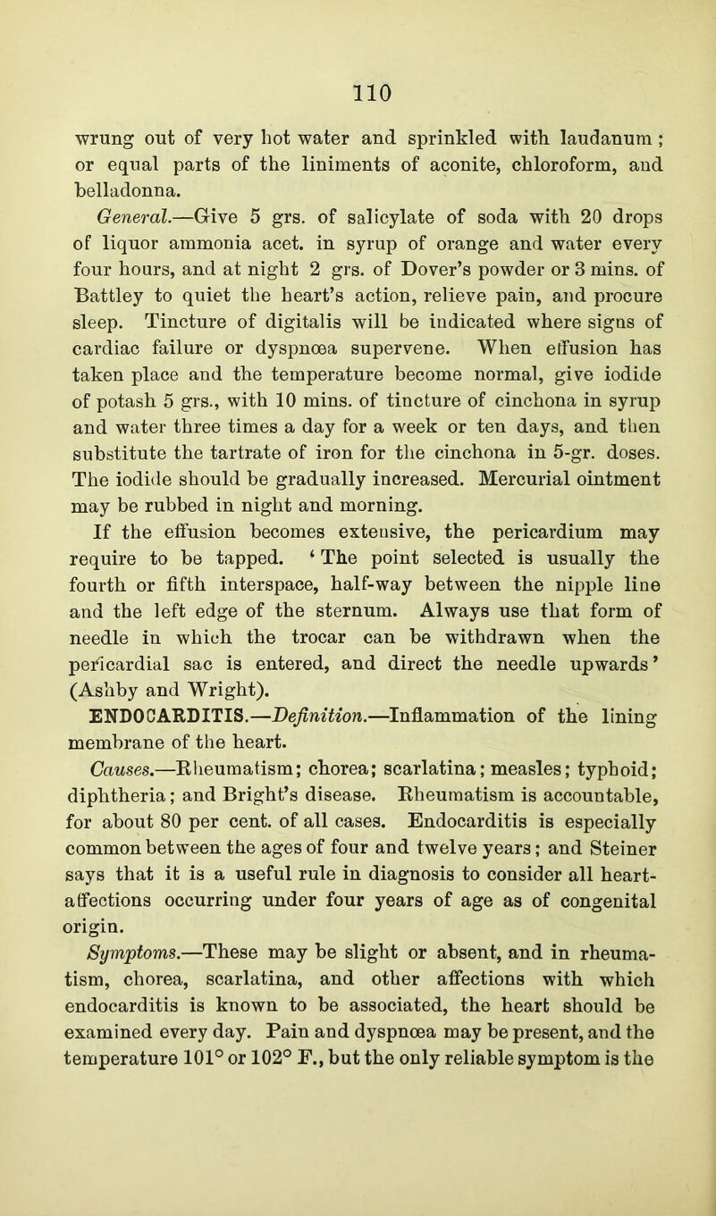 wrung out of very hot water and sprinkled with laudanum ; or equal parts of the liniments of aconite, chloroform, and belladonna. General.—Give 5 grs. of salicylate of soda with 20 drops of liquor ammonia acet. in syrup of orange and water every four hours, and at night 2 grs. of Dover’s powder or 3 mins, of Battley to quiet the heart’s action, relieve pain, and procure sleep. Tincture of digitalis will be indicated where signs of cardiac failure or dyspnoea supervene. When effusion has taken place and the temperature become normal, give iodide of potash 5 grs., with 10 mins, of tincture of cinchona in syrup and water three times a day for a week or ten days, and then substitute the tartrate of iron for the cinchona in 5-gr. doses. The iodide should be gradually increased. Mercurial ointment may be rubbed in night and morning. If the effusion becomes exteusive, the pericardium may require to be tapped. ‘ The point selected is usually the fourth or fifth interspace, half-way between the nipple line and the left edge of the sternum. Always use that form of needle in which the trocar can be withdrawn when the pericardial sac is entered, and direct the needle upwards’ (Ashby and Wright). ENDOCARDITIS.—Definition.—Inflammation of the lining membrane of the heart. Causes.—Rheumatism; chorea; scarlatina; measles; typhoid; diphtheria; and Bright’s disease. Rheumatism is accountable, for about 80 per cent, of all cases. Endocarditis is especially common between the ages of four and twelve years; and Steiner says that it is a useful rule in diagnosis to consider all heart- affections occurring under four years of age as of congenital origin. Symptoms.—These may be slight or absent, and in rheuma- tism, chorea, scarlatina, and other affections with which endocarditis is known to be associated, the heart should be examined every day. Pain and dyspnoea may be present, and the temperature 101° or 102° E., but the only reliable symptom is the