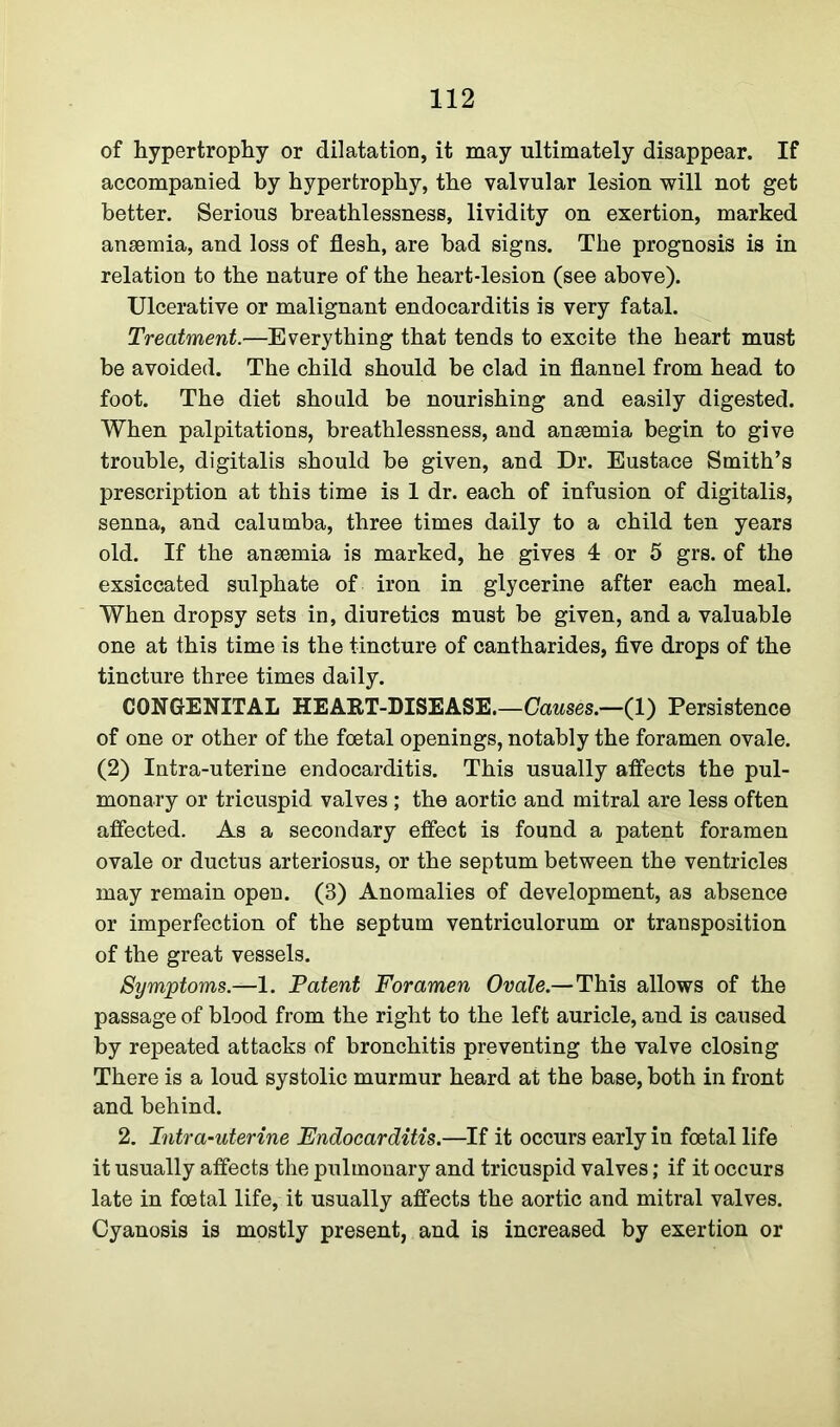 of hypertrophy or dilatation, it may ultimately disappear. If accompanied by hypertrophy, the valvular lesion will not get better. Serious breathlessness, lividity on exertion, marked anaemia, and loss of flesh, are had signs. The prognosis is in relation to the nature of the heart-lesion (see above). Ulcerative or malignant endocarditis is very fatal. Treatment.—Everything that tends to excite the heart must be avoided. The child should be clad in flannel from head to foot. The diet should be nourishing and easily digested. When palpitations, breathlessness, and anaemia begin to give trouble, digitalis should be given, and Dr. Eustace Smith’s prescription at this time is 1 dr. each of infusion of digitalis, senna, and calumba, three times daily to a child ten years old. If the anaemia is marked, he gives 4 or 5 grs. of the exsiccated sulphate of iron in glycerine after each meal. When dropsy sets in, diuretics must be given, and a valuable one at this time is the tincture of cantharides, five drops of the tincture three times daily. CONGENITAL HEAKT-DISEASE.—Causes.—(1) Persistence of one or other of the foetal openings, notably the foramen ovale. (2) Intra-uterine endocarditis. This usually affects the pul- monary or tricuspid valves ; the aortic and mitral are less often affected. As a secondary effect is found a patent foramen ovale or ductus arteriosus, or the septum between the ventricles may remain open. (3) Anomalies of development, as absence or imperfection of the septum ventriculorum or transposition of the great vessels. Symptoms— 1. Patent Foramen Ovale.—This allows of the passage of blood from the right to the left auricle, and is caused by repeated attacks of bronchitis preventing the valve closing There is a loud systolic murmur heard at the base, both in front and behind. 2. Intra-uterine Endocarditis.—If it occurs early in foetal life it usually affects the pulmonary and tricuspid valves; if it occurs late in foetal life, it usually affects the aortic and mitral valves. Cyanosis is mostly present, and is increased by exertion or