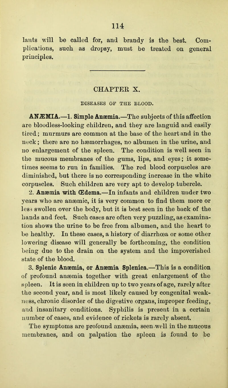lants will be called for, and brandy is the best. Com- plications, such as dropsy, must be treated on general principles. CHAPTER X. DISEASES OF THE BLOOD. ANJEMIA.—1. Simple Anaemia.—The subjects of this affection are bloodless-looking children, and they are languid and easily tired; murmurs are common at the base of the heart and in the neck; there are no haemorrhages, no albumen in the urine, and no enlargement of the spleen. The condition is well seen in the mucous membranes of the gums, lips, and eyes; it some- times seems to run in families. The red blood corpuscles are diminished, but there is no corresponding increase in the white corpuscles. Such children are very apt to develop tubercle. 2. Anaemia with (Edema.—In infants and children under two years who are anaemic, it is very common to find them more or less swollen over the body, but it is best seen in the back of the hands and feet. Such cases are often very puzzling, as examina- tion shows the urine to be free from albumen, and the heart to be healthy. In these cases, a history of diarrhoea or some other lowering disease will generally be forthcoming, the condition being due to the drain on the system and the impoverished state of the blood. 3. Splenic Anaemia, or Anaemia Splenica.—This is a condition of profound anaemia together with great enlargement of the s pleen. It is seen in children up to two years of age, rarely after the second year, and is most likely caused by congenital weak- ness, chronic disorder of the digestive organs, improper feeding, and insanitary conditions. Syphilis is present in a certain number of cases, and evidence of rickets is rarely absent. The symptoms are profound anaemia, seen-well in the mucous membranes, and on palpation the spleen is found to be