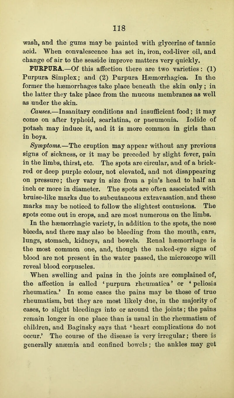 wash, and the gums may be painted with glycerine of tannic acid. When convalescence has set in, iron, cod-liver oil, and change of air to the seaside improve matters very quickly. PURPURA.—Of this affection there are two varieties : (1) Purpura Simplex; and (2) Purpura Hsemorrhagica. In the former the haemorrhages take place beneath the skin only; in the latter they take place from the mucous membranes as well as under the skin. Causes.—Insanitary conditions and insufficient food; it may come on after typhoid, scarlatina, or pueumonia. Iodide of potash may induce it, and it is more common in girls than in boys. Symptoms.—The eruption may appear without any previous signs of sickness, or it may be preceded by slight fever, pain in the limbs, thirst, etc. The spots are circular, and of a brick- red or deep purple colour, not elevated, and not disappearing on pressure; they vary in size from a pin’s head to half an inch or more in diameter. The spots are often associated with bruise-like marks due to subcutaneous extravasation, and these marks may be noticed to follow the slightest contusions. The spots come out in crops, and are most numerous on the limbs. In the haemorrhagic variety, in addition to the spots, the nose bleeds, and there may also be bleeding from the mouth, ears, lungs, stomach, kidneys, and bowels. Renal haemorrhage is the most common one, and, though the naked-eye signs of blood are not present in the water passed, the microscope will reveal blood corpuscles. When swelling and pains in the joints are complained of, the affection is called ‘purpura rheumatica’ or 4 peliosis rheumatica.* In some cases the pains may be those of true rheumatism, but they are most likely due, in the majority of cases, to slight bleedings into or around the joints; the pains remain longer in one place than is usual in the rheumatism of children, and Baginsky says that ‘ heart complications do not occur.’ The course of the disease is very irregular; there is generally anaemia and confined bowels; the ankles may get