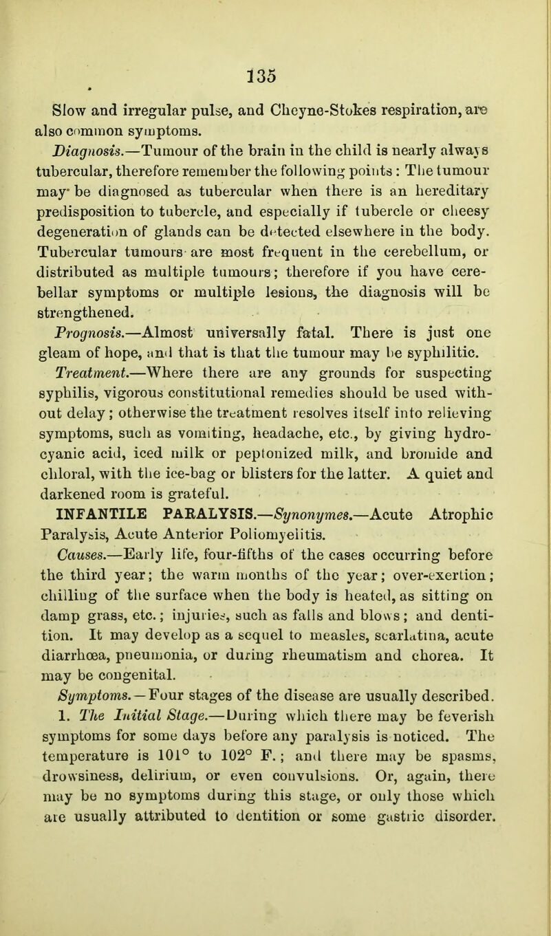 Slow and irregular pulse, and Clieyne-Stokes respiration, are also common symptoms. Diagnosis.—Tumour of the brain in the child is nearly always tubercular, therefore remember the following points : The tumour may’ be diagnosed as tubercular when there is an hereditary predisposition to tubercle, and especially if tubercle or cheesy degeneration of glands can be detected elsewhere in the body. Tubercular tumours are most frequent in the cerebellum, or distributed as multiple tumours; therefore if you have cere- bellar symptoms or multiple lesions, the diagnosis will be strengthened. Prognosis.—Almost universally fatal. There is just one gleam of hope, and that is that the tumour may be syphilitic. Treatment.—Where there are any grounds for suspecting syphilis, vigorous constitutional remedies should be used with- out delay; otherwise the treatment resolves itself into relieving symptoms, such as vomiting, headache, etc., by giving hydro- cyanic acid, iced milk or peptonized milk, and bromide and chloral, with the ice-bag or blisters for the latter. A quiet and darkened room is grateful. INFANTILE PARALYSIS.—Synonymes.—Acute Atrophic Paralysis, Acute Anterior Poliomyelitis. Causes.—Early life, four-fifths of the cases occurring before the third year; the warm months of the year; over-exertion; chilling of the surface when the body is heated, as sitting on damp grass, etc.; injuries, such as falls and blows; and denti- tion. It may develop as a sequel to measles, scarlatina, acute diarrhoea, pneumonia, or during rheumatism and chorea. It may be congenital. Symptoms. — Four stages of the disease are usually described. 1. The Initial Stage.— During which there may be feverish symptoms for some days before any paralysis is noticed. The temperature is 101° to 102° F.; and there may be spasms, drowsiness, delirium, or even convulsions. Or, again, there may be no symptoms during this stage, or only those which are usually attributed to dentition or some gastric disorder.