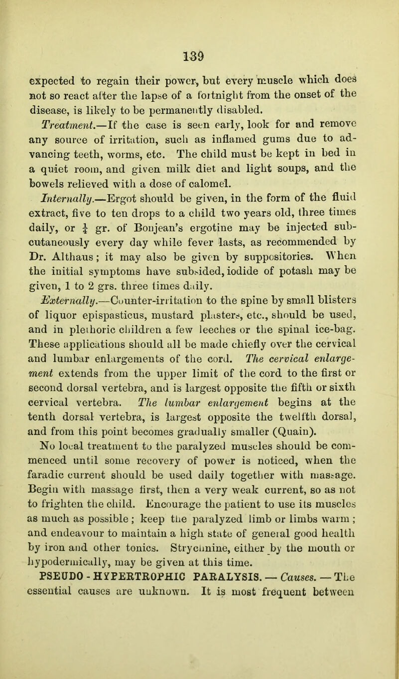 expected to regain their power, but every muscle which does not so react after the lapse of a fortnight from the onset of the disease, is likely to be permanently disabled. Treatment.—If the case is seen early, look for and remove any source of irritation, such as inflamed gums due to ad- vancing teeth, worms, etc. The child must be kept in bed in a quiet room, and given milk diet and light soups, and the bowels relieved with a dose of calomel. Internally.—Ergot should be given, in the form of the fluid extract, five to ten drops to a child two years old, three times daily, or \ gr. of Bonjean’s ergotine may be injected sub- cutaneously every day while fever lasts, as recommended by Dr. Althaus; it may also be given by suppositories. When the initial symptoms have subsided, iodide of potash may be given, 1 to 2 grs. three times daily. Externally.—Cuunter-irritation to the spine by small blisters of liquor epispasticus, mustard plasters, etc., should be used, and in pleihoric children a few leeches or the spinal ice-bag. These applications should all be made chiefly over the cervical and lumbar enlargements of the cord. The cervical enlarge- ment extends from the upper limit of the cord to the first or second dorsal vertebra, and is largest opposite the fifth or sixth cervical vertebra. The lumbar enlargement begins at the tenth dorsal vertebra, is largest opposite the twelfth dorsal, and from this point becomes gradually smaller (Quain). No local treatment to the paralyzed muscles should be com- menced until some recovery of power is noticed, when the faradic current should be used daily together with massage. Begin with massage first, then a very weak current, so as not to frighten the child. Encourage the patient to use its muscles as much as possible ; keep the paralyzed limb or limbs warm ; and endeavour to maintain a high state of general good health by iron and other tonics. Strychnine, either by the mouth or hypodermically, may be given at this time. PSEUDO - HYPERTROPHIC PARALYSIS. — Causes. — The essential causes are unknown. It is most frequent between