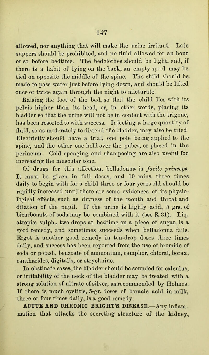 allowed, nor anything that will make the urine irritant. Late suppers should be prohibited, and no fluid allowed for an hour or so before bedtime. The bedclothes should be light, and, if there is a habit of lying on the bach, an empty spool may be tied on opposite the middle of the spine. The child should be made to pass water just before lying down, and should be lifted once or twice again through the night to micturate. Raising the foot of the bed,^so that ihe child lies with its pelvis higher than its head, or, in other words, placing its bladder so that the urine wrill not be in contact with the trigone, has been resorted'to with success. Injecting a large quantity of fluid, so as moderately to distend the bladder,, may also be tried Electricity should have a trial, one pole being applied to the spine, and the other one held over the pubes, or placed in the perineum. Cold sponging, and shampooing are also useful for increasing the muscular tone. Of drugs for this affection, belladonna is facile princeps. It must be given in full doses, and 10 mins, three times daily to begin with for a child three or four years old should be rapidly increased until there are some evidences of its physio- logical effects, such as dryness of the mouth and throat and dilation of the pupil. If the urine is highly acid, 5 grs. of bicarbonate of soda may be combined with it (see R 31). Liq. atropise sulph., two drops at bedtime on a piece of sugar, is a good remedy, and sometimes succeeds when belladonna fails. Ergot is another good remedy in ten-drop doses three times daily, and success has been reported from the use of bromide of soda or potash, benzoate of ammonium, camphor, chloral, borax, cantharides, digitalis, or strychnine. In obstinate cases,dhe bladder should be sounded for calculus, or irritability of the neck of the bladder may be treated with a strong solution of nitrate of silver, as recommended by Holmes. If there is much cystitis, 5-gr. doses of boracic acid in milk, three or four times daily, is a good remedy. ACUTE AND CHRONIC BRIGHT’S DISEASE.—Any inflam- mation that attacks the secreting structure of the kidney.